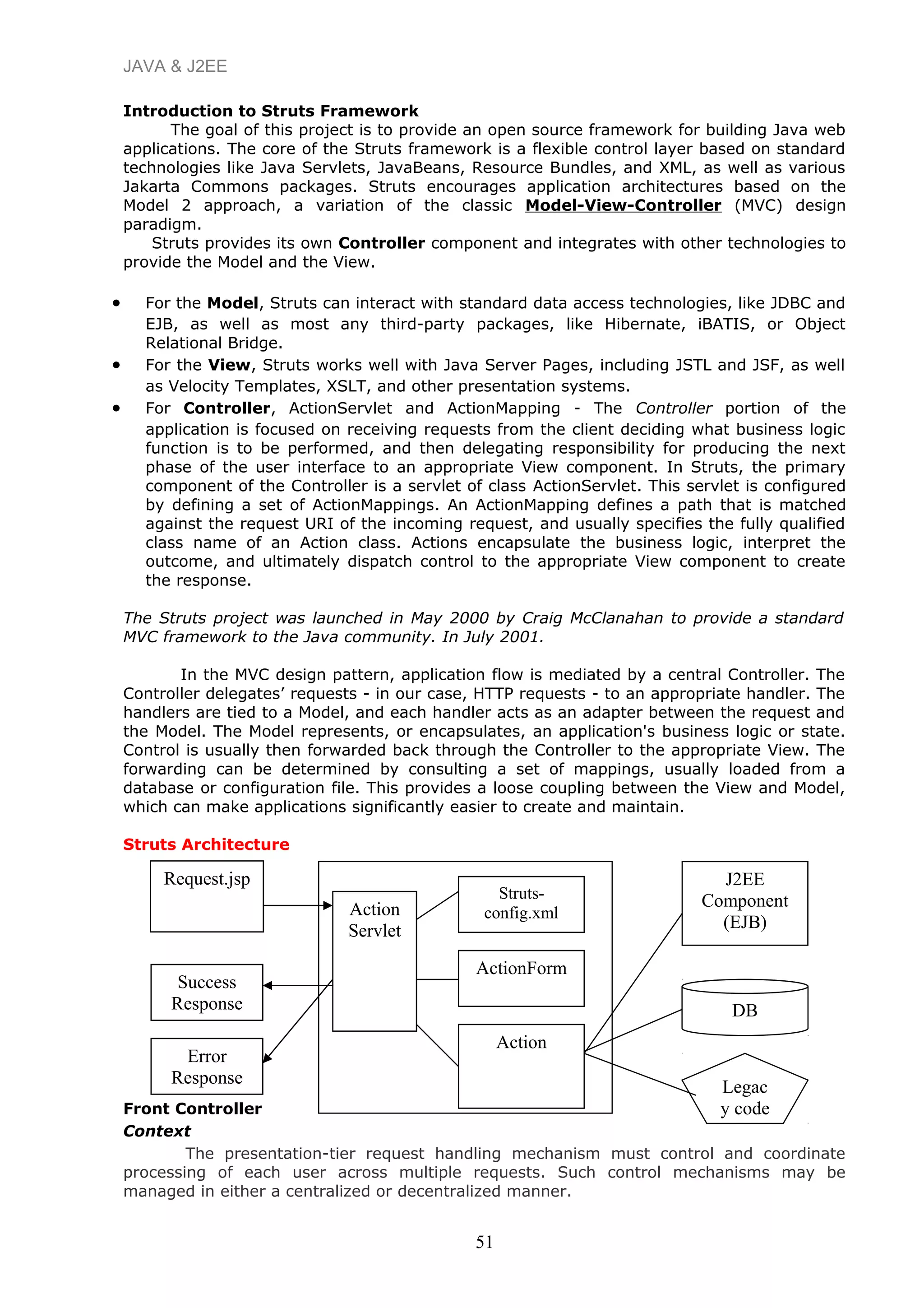 JAVA & J2EE
Introduction to Struts Framework
The goal of this project is to provide an open source framework for building Java web
applications. The core of the Struts framework is a flexible control layer based on standard
technologies like Java Servlets, JavaBeans, Resource Bundles, and XML, as well as various
Jakarta Commons packages. Struts encourages application architectures based on the
Model 2 approach, a variation of the classic Model-View-Controller (MVC) design
paradigm.
Struts provides its own Controller component and integrates with other technologies to
provide the Model and the View.
• For the Model, Struts can interact with standard data access technologies, like JDBC and
EJB, as well as most any third-party packages, like Hibernate, iBATIS, or Object
Relational Bridge.
• For the View, Struts works well with Java Server Pages, including JSTL and JSF, as well
as Velocity Templates, XSLT, and other presentation systems.
• For Controller, ActionServlet and ActionMapping - The Controller portion of the
application is focused on receiving requests from the client deciding what business logic
function is to be performed, and then delegating responsibility for producing the next
phase of the user interface to an appropriate View component. In Struts, the primary
component of the Controller is a servlet of class ActionServlet. This servlet is configured
by defining a set of ActionMappings. An ActionMapping defines a path that is matched
against the request URI of the incoming request, and usually specifies the fully qualified
class name of an Action class. Actions encapsulate the business logic, interpret the
outcome, and ultimately dispatch control to the appropriate View component to create
the response.
The Struts project was launched in May 2000 by Craig McClanahan to provide a standard
MVC framework to the Java community. In July 2001.
In the MVC design pattern, application flow is mediated by a central Controller. The
Controller delegates’ requests - in our case, HTTP requests - to an appropriate handler. The
handlers are tied to a Model, and each handler acts as an adapter between the request and
the Model. The Model represents, or encapsulates, an application's business logic or state.
Control is usually then forwarded back through the Controller to the appropriate View. The
forwarding can be determined by consulting a set of mappings, usually loaded from a
database or configuration file. This provides a loose coupling between the View and Model,
which can make applications significantly easier to create and maintain.
Struts Architecture
Front Controller
Context
The presentation-tier request handling mechanism must control and coordinate
processing of each user across multiple requests. Such control mechanisms may be
managed in either a centralized or decentralized manner.
51
Request.jsp
Action
Servlet
Struts-
config.xml
ActionForm
Action
Success
Response
Error
Response
J2EE
Component
(EJB)
DB
Legac
y code
 
