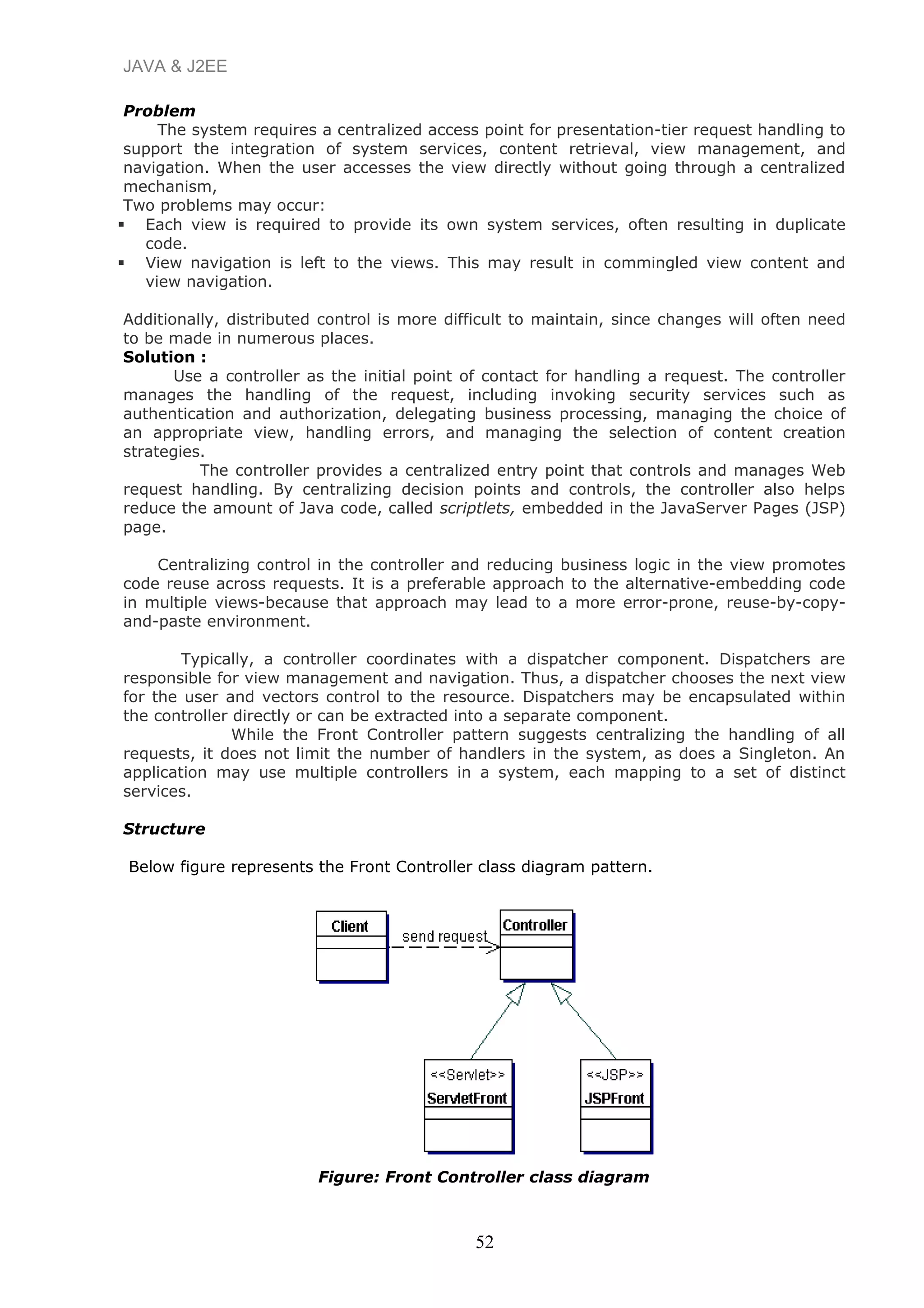 JAVA & J2EE
Problem
The system requires a centralized access point for presentation-tier request handling to
support the integration of system services, content retrieval, view management, and
navigation. When the user accesses the view directly without going through a centralized
mechanism,
Two problems may occur:
 Each view is required to provide its own system services, often resulting in duplicate
code.
 View navigation is left to the views. This may result in commingled view content and
view navigation.
Additionally, distributed control is more difficult to maintain, since changes will often need
to be made in numerous places.
Solution :
Use a controller as the initial point of contact for handling a request. The controller
manages the handling of the request, including invoking security services such as
authentication and authorization, delegating business processing, managing the choice of
an appropriate view, handling errors, and managing the selection of content creation
strategies.
The controller provides a centralized entry point that controls and manages Web
request handling. By centralizing decision points and controls, the controller also helps
reduce the amount of Java code, called scriptlets, embedded in the JavaServer Pages (JSP)
page.
Centralizing control in the controller and reducing business logic in the view promotes
code reuse across requests. It is a preferable approach to the alternative-embedding code
in multiple views-because that approach may lead to a more error-prone, reuse-by-copy-
and-paste environment.
Typically, a controller coordinates with a dispatcher component. Dispatchers are
responsible for view management and navigation. Thus, a dispatcher chooses the next view
for the user and vectors control to the resource. Dispatchers may be encapsulated within
the controller directly or can be extracted into a separate component.
While the Front Controller pattern suggests centralizing the handling of all
requests, it does not limit the number of handlers in the system, as does a Singleton. An
application may use multiple controllers in a system, each mapping to a set of distinct
services.
Structure
Below figure represents the Front Controller class diagram pattern.
Figure: Front Controller class diagram
52
 
