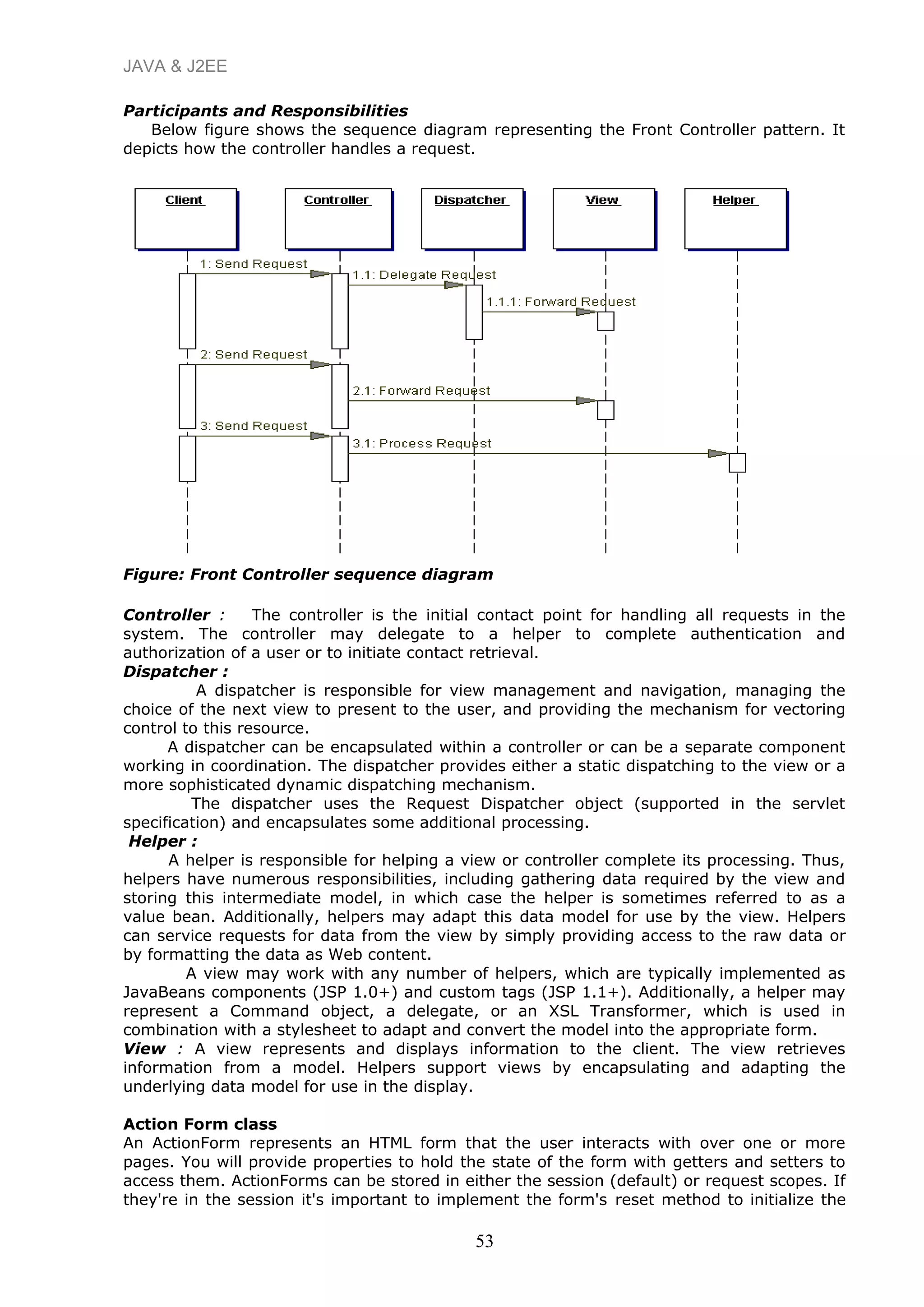 JAVA & J2EE
Participants and Responsibilities
Below figure shows the sequence diagram representing the Front Controller pattern. It
depicts how the controller handles a request.
Figure: Front Controller sequence diagram
Controller : The controller is the initial contact point for handling all requests in the
system. The controller may delegate to a helper to complete authentication and
authorization of a user or to initiate contact retrieval.
Dispatcher :
A dispatcher is responsible for view management and navigation, managing the
choice of the next view to present to the user, and providing the mechanism for vectoring
control to this resource.
A dispatcher can be encapsulated within a controller or can be a separate component
working in coordination. The dispatcher provides either a static dispatching to the view or a
more sophisticated dynamic dispatching mechanism.
The dispatcher uses the Request Dispatcher object (supported in the servlet
specification) and encapsulates some additional processing.
Helper :
A helper is responsible for helping a view or controller complete its processing. Thus,
helpers have numerous responsibilities, including gathering data required by the view and
storing this intermediate model, in which case the helper is sometimes referred to as a
value bean. Additionally, helpers may adapt this data model for use by the view. Helpers
can service requests for data from the view by simply providing access to the raw data or
by formatting the data as Web content.
A view may work with any number of helpers, which are typically implemented as
JavaBeans components (JSP 1.0+) and custom tags (JSP 1.1+). Additionally, a helper may
represent a Command object, a delegate, or an XSL Transformer, which is used in
combination with a stylesheet to adapt and convert the model into the appropriate form.
View : A view represents and displays information to the client. The view retrieves
information from a model. Helpers support views by encapsulating and adapting the
underlying data model for use in the display.
Action Form class
An ActionForm represents an HTML form that the user interacts with over one or more
pages. You will provide properties to hold the state of the form with getters and setters to
access them. ActionForms can be stored in either the session (default) or request scopes. If
they're in the session it's important to implement the form's reset method to initialize the
53
 