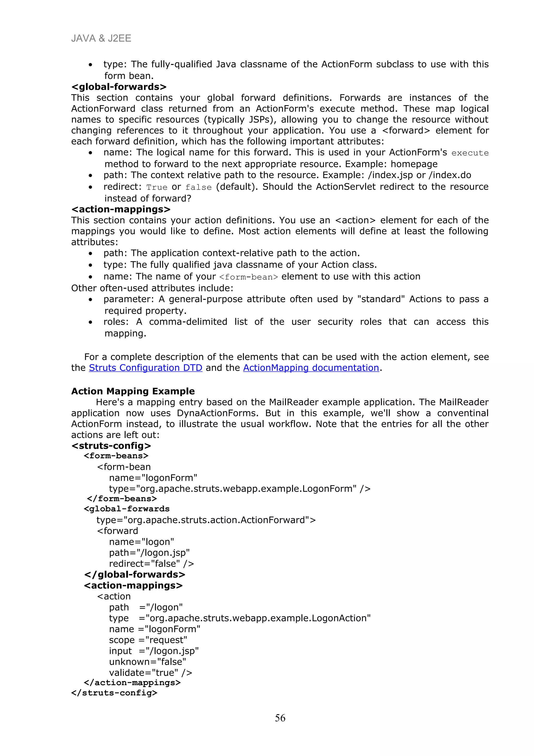 JAVA & J2EE
• type: The fully-qualified Java classname of the ActionForm subclass to use with this
form bean.
<global-forwards>
This section contains your global forward definitions. Forwards are instances of the
ActionForward class returned from an ActionForm's execute method. These map logical
names to specific resources (typically JSPs), allowing you to change the resource without
changing references to it throughout your application. You use a <forward> element for
each forward definition, which has the following important attributes:
• name: The logical name for this forward. This is used in your ActionForm's execute
method to forward to the next appropriate resource. Example: homepage
• path: The context relative path to the resource. Example: /index.jsp or /index.do
• redirect: True or false (default). Should the ActionServlet redirect to the resource
instead of forward?
<action-mappings>
This section contains your action definitions. You use an <action> element for each of the
mappings you would like to define. Most action elements will define at least the following
attributes:
• path: The application context-relative path to the action.
• type: The fully qualified java classname of your Action class.
• name: The name of your <form-bean> element to use with this action
Other often-used attributes include:
• parameter: A general-purpose attribute often used by "standard" Actions to pass a
required property.
• roles: A comma-delimited list of the user security roles that can access this
mapping.
For a complete description of the elements that can be used with the action element, see
the Struts Configuration DTD and the ActionMapping documentation.
Action Mapping Example
Here's a mapping entry based on the MailReader example application. The MailReader
application now uses DynaActionForms. But in this example, we'll show a conventinal
ActionForm instead, to illustrate the usual workflow. Note that the entries for all the other
actions are left out:
<struts-config>
<form-beans>
<form-bean
name="logonForm"
type="org.apache.struts.webapp.example.LogonForm" />
</form-beans>
<global-forwards
type="org.apache.struts.action.ActionForward">
<forward
name="logon"
path="/logon.jsp"
redirect="false" />
</global-forwards>
<action-mappings>
<action
path ="/logon"
type ="org.apache.struts.webapp.example.LogonAction"
name ="logonForm"
scope ="request"
input ="/logon.jsp"
unknown="false"
validate="true" />
</action-mappings>
</struts-config>
56
 