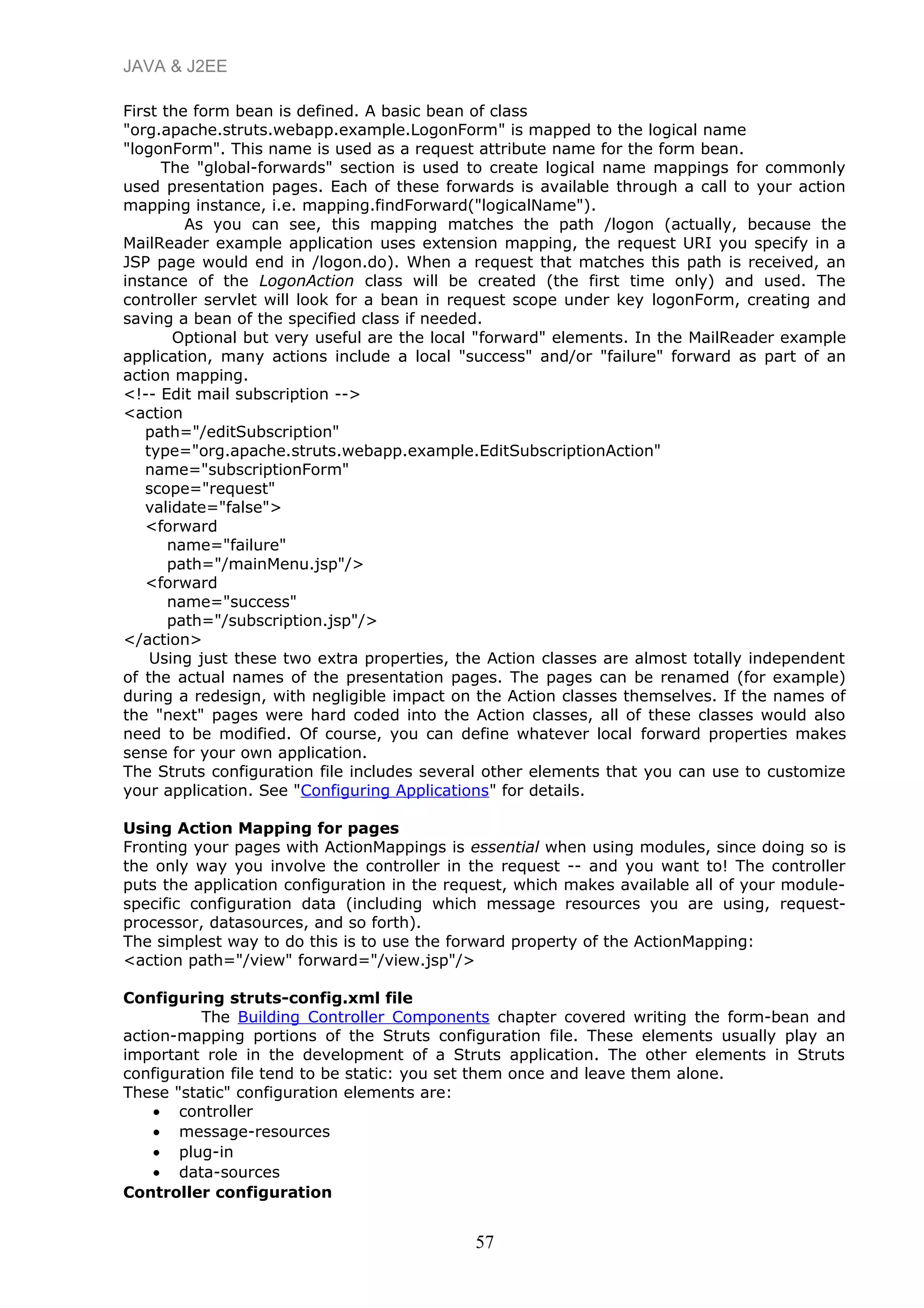 JAVA & J2EE
First the form bean is defined. A basic bean of class
"org.apache.struts.webapp.example.LogonForm" is mapped to the logical name
"logonForm". This name is used as a request attribute name for the form bean.
The "global-forwards" section is used to create logical name mappings for commonly
used presentation pages. Each of these forwards is available through a call to your action
mapping instance, i.e. mapping.findForward("logicalName").
As you can see, this mapping matches the path /logon (actually, because the
MailReader example application uses extension mapping, the request URI you specify in a
JSP page would end in /logon.do). When a request that matches this path is received, an
instance of the LogonAction class will be created (the first time only) and used. The
controller servlet will look for a bean in request scope under key logonForm, creating and
saving a bean of the specified class if needed.
Optional but very useful are the local "forward" elements. In the MailReader example
application, many actions include a local "success" and/or "failure" forward as part of an
action mapping.
<!-- Edit mail subscription -->
<action
path="/editSubscription"
type="org.apache.struts.webapp.example.EditSubscriptionAction"
name="subscriptionForm"
scope="request"
validate="false">
<forward
name="failure"
path="/mainMenu.jsp"/>
<forward
name="success"
path="/subscription.jsp"/>
</action>
Using just these two extra properties, the Action classes are almost totally independent
of the actual names of the presentation pages. The pages can be renamed (for example)
during a redesign, with negligible impact on the Action classes themselves. If the names of
the "next" pages were hard coded into the Action classes, all of these classes would also
need to be modified. Of course, you can define whatever local forward properties makes
sense for your own application.
The Struts configuration file includes several other elements that you can use to customize
your application. See "Configuring Applications" for details.
Using Action Mapping for pages
Fronting your pages with ActionMappings is essential when using modules, since doing so is
the only way you involve the controller in the request -- and you want to! The controller
puts the application configuration in the request, which makes available all of your module-
specific configuration data (including which message resources you are using, request-
processor, datasources, and so forth).
The simplest way to do this is to use the forward property of the ActionMapping:
<action path="/view" forward="/view.jsp"/>
Configuring struts-config.xml file
The Building Controller Components chapter covered writing the form-bean and
action-mapping portions of the Struts configuration file. These elements usually play an
important role in the development of a Struts application. The other elements in Struts
configuration file tend to be static: you set them once and leave them alone.
These "static" configuration elements are:
• controller
• message-resources
• plug-in
• data-sources
Controller configuration
57
 