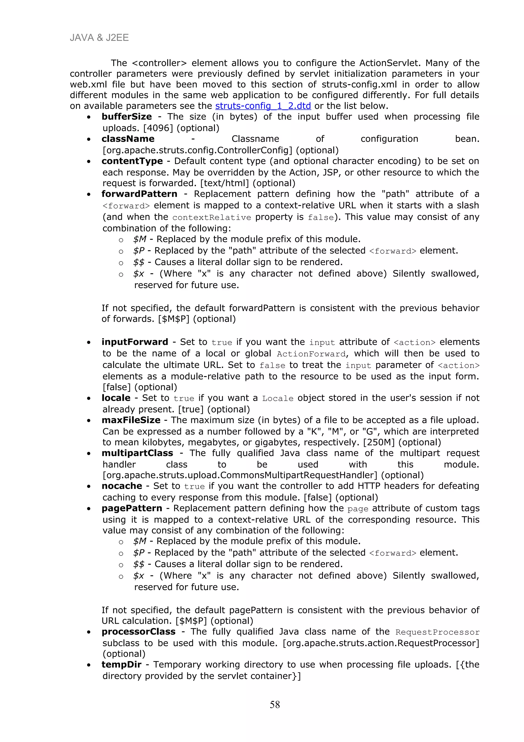 JAVA & J2EE
The <controller> element allows you to configure the ActionServlet. Many of the
controller parameters were previously defined by servlet initialization parameters in your
web.xml file but have been moved to this section of struts-config.xml in order to allow
different modules in the same web application to be configured differently. For full details
on available parameters see the struts-config_1_2.dtd or the list below.
• bufferSize - The size (in bytes) of the input buffer used when processing file
uploads. [4096] (optional)
• className - Classname of configuration bean.
[org.apache.struts.config.ControllerConfig] (optional)
• contentType - Default content type (and optional character encoding) to be set on
each response. May be overridden by the Action, JSP, or other resource to which the
request is forwarded. [text/html] (optional)
• forwardPattern - Replacement pattern defining how the "path" attribute of a
<forward> element is mapped to a context-relative URL when it starts with a slash
(and when the contextRelative property is false). This value may consist of any
combination of the following:
o $M - Replaced by the module prefix of this module.
o $P - Replaced by the "path" attribute of the selected <forward> element.
o $$ - Causes a literal dollar sign to be rendered.
o $x - (Where "x" is any character not defined above) Silently swallowed,
reserved for future use.
If not specified, the default forwardPattern is consistent with the previous behavior
of forwards. [$M$P] (optional)
• inputForward - Set to true if you want the input attribute of <action> elements
to be the name of a local or global ActionForward, which will then be used to
calculate the ultimate URL. Set to false to treat the input parameter of <action>
elements as a module-relative path to the resource to be used as the input form.
[false] (optional)
• locale - Set to true if you want a Locale object stored in the user's session if not
already present. [true] (optional)
• maxFileSize - The maximum size (in bytes) of a file to be accepted as a file upload.
Can be expressed as a number followed by a "K", "M", or "G", which are interpreted
to mean kilobytes, megabytes, or gigabytes, respectively. [250M] (optional)
• multipartClass - The fully qualified Java class name of the multipart request
handler class to be used with this module.
[org.apache.struts.upload.CommonsMultipartRequestHandler] (optional)
• nocache - Set to true if you want the controller to add HTTP headers for defeating
caching to every response from this module. [false] (optional)
• pagePattern - Replacement pattern defining how the page attribute of custom tags
using it is mapped to a context-relative URL of the corresponding resource. This
value may consist of any combination of the following:
o $M - Replaced by the module prefix of this module.
o $P - Replaced by the "path" attribute of the selected <forward> element.
o $$ - Causes a literal dollar sign to be rendered.
o $x - (Where "x" is any character not defined above) Silently swallowed,
reserved for future use.
If not specified, the default pagePattern is consistent with the previous behavior of
URL calculation. [$M$P] (optional)
• processorClass - The fully qualified Java class name of the RequestProcessor
subclass to be used with this module. [org.apache.struts.action.RequestProcessor]
(optional)
• tempDir - Temporary working directory to use when processing file uploads. [{the
directory provided by the servlet container}]
58
 