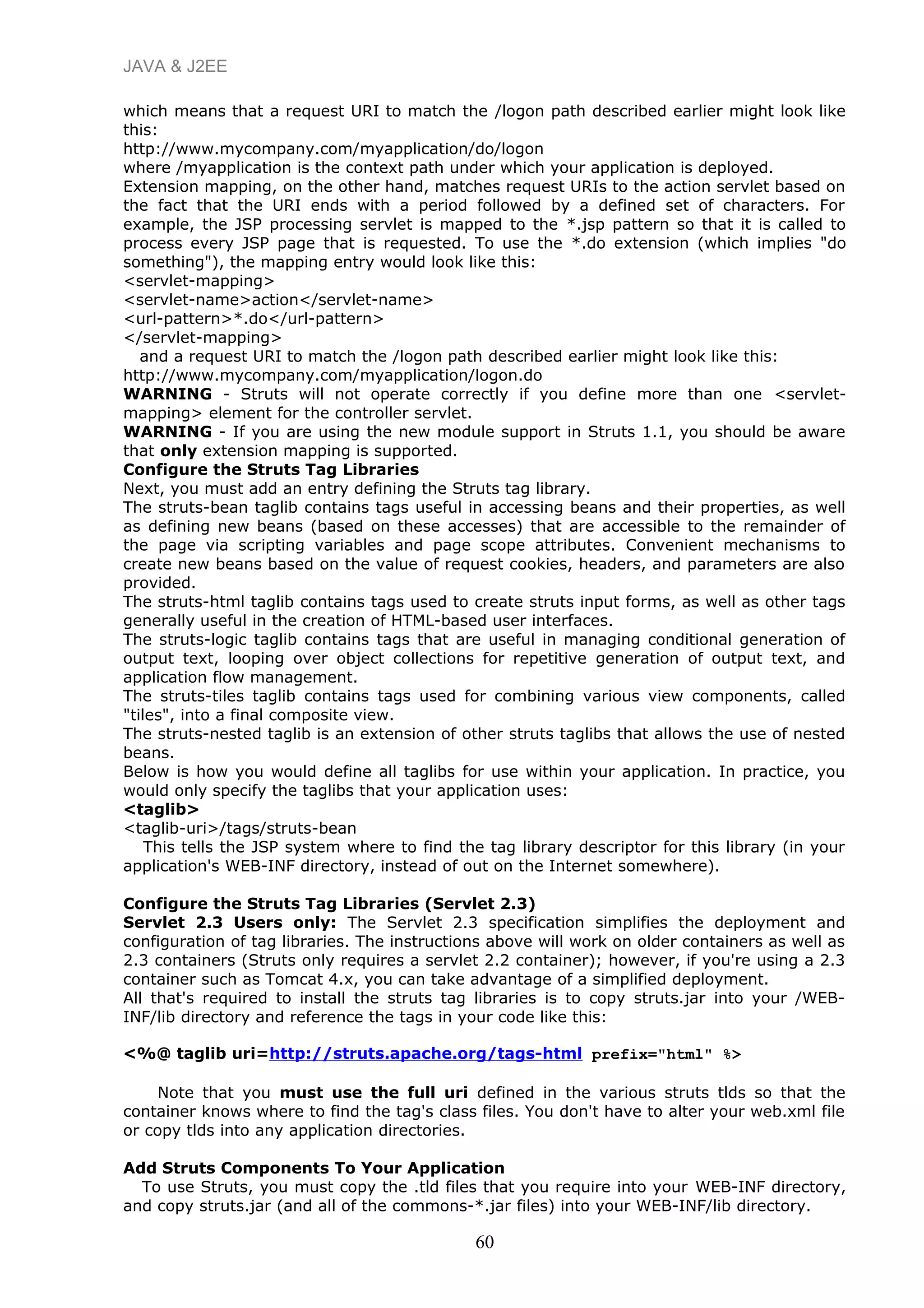 JAVA & J2EE
which means that a request URI to match the /logon path described earlier might look like
this:
http://www.mycompany.com/myapplication/do/logon
where /myapplication is the context path under which your application is deployed.
Extension mapping, on the other hand, matches request URIs to the action servlet based on
the fact that the URI ends with a period followed by a defined set of characters. For
example, the JSP processing servlet is mapped to the *.jsp pattern so that it is called to
process every JSP page that is requested. To use the *.do extension (which implies "do
something"), the mapping entry would look like this:
<servlet-mapping>
<servlet-name>action</servlet-name>
<url-pattern>*.do</url-pattern>
</servlet-mapping>
and a request URI to match the /logon path described earlier might look like this:
http://www.mycompany.com/myapplication/logon.do
WARNING - Struts will not operate correctly if you define more than one <servlet-
mapping> element for the controller servlet.
WARNING - If you are using the new module support in Struts 1.1, you should be aware
that only extension mapping is supported.
Configure the Struts Tag Libraries
Next, you must add an entry defining the Struts tag library.
The struts-bean taglib contains tags useful in accessing beans and their properties, as well
as defining new beans (based on these accesses) that are accessible to the remainder of
the page via scripting variables and page scope attributes. Convenient mechanisms to
create new beans based on the value of request cookies, headers, and parameters are also
provided.
The struts-html taglib contains tags used to create struts input forms, as well as other tags
generally useful in the creation of HTML-based user interfaces.
The struts-logic taglib contains tags that are useful in managing conditional generation of
output text, looping over object collections for repetitive generation of output text, and
application flow management.
The struts-tiles taglib contains tags used for combining various view components, called
"tiles", into a final composite view.
The struts-nested taglib is an extension of other struts taglibs that allows the use of nested
beans.
Below is how you would define all taglibs for use within your application. In practice, you
would only specify the taglibs that your application uses:
<taglib>
<taglib-uri>/tags/struts-bean
This tells the JSP system where to find the tag library descriptor for this library (in your
application's WEB-INF directory, instead of out on the Internet somewhere).
Configure the Struts Tag Libraries (Servlet 2.3)
Servlet 2.3 Users only: The Servlet 2.3 specification simplifies the deployment and
configuration of tag libraries. The instructions above will work on older containers as well as
2.3 containers (Struts only requires a servlet 2.2 container); however, if you're using a 2.3
container such as Tomcat 4.x, you can take advantage of a simplified deployment.
All that's required to install the struts tag libraries is to copy struts.jar into your /WEB-
INF/lib directory and reference the tags in your code like this:
<%@ taglib uri=http://struts.apache.org/tags-html prefix="html" %>
Note that you must use the full uri defined in the various struts tlds so that the
container knows where to find the tag's class files. You don't have to alter your web.xml file
or copy tlds into any application directories.
Add Struts Components To Your Application
To use Struts, you must copy the .tld files that you require into your WEB-INF directory,
and copy struts.jar (and all of the commons-*.jar files) into your WEB-INF/lib directory.
60
 