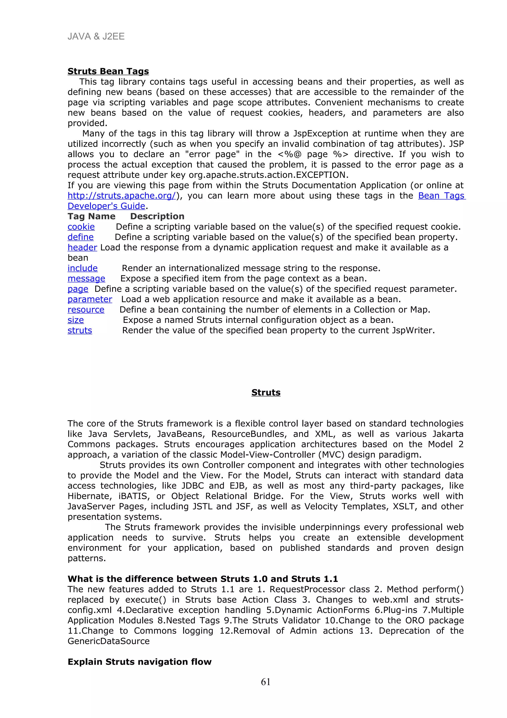 JAVA & J2EE
Struts Bean Tags
This tag library contains tags useful in accessing beans and their properties, as well as
defining new beans (based on these accesses) that are accessible to the remainder of the
page via scripting variables and page scope attributes. Convenient mechanisms to create
new beans based on the value of request cookies, headers, and parameters are also
provided.
Many of the tags in this tag library will throw a JspException at runtime when they are
utilized incorrectly (such as when you specify an invalid combination of tag attributes). JSP
allows you to declare an "error page" in the <%@ page %> directive. If you wish to
process the actual exception that caused the problem, it is passed to the error page as a
request attribute under key org.apache.struts.action.EXCEPTION.
If you are viewing this page from within the Struts Documentation Application (or online at
http://struts.apache.org/), you can learn more about using these tags in the Bean Tags
Developer's Guide.
Tag Name Description
cookie Define a scripting variable based on the value(s) of the specified request cookie.
define Define a scripting variable based on the value(s) of the specified bean property.
header Load the response from a dynamic application request and make it available as a
bean
include Render an internationalized message string to the response.
message Expose a specified item from the page context as a bean.
page Define a scripting variable based on the value(s) of the specified request parameter.
parameter Load a web application resource and make it available as a bean.
resource Define a bean containing the number of elements in a Collection or Map.
size Expose a named Struts internal configuration object as a bean.
struts Render the value of the specified bean property to the current JspWriter.
Struts
The core of the Struts framework is a flexible control layer based on standard technologies
like Java Servlets, JavaBeans, ResourceBundles, and XML, as well as various Jakarta
Commons packages. Struts encourages application architectures based on the Model 2
approach, a variation of the classic Model-View-Controller (MVC) design paradigm.
Struts provides its own Controller component and integrates with other technologies
to provide the Model and the View. For the Model, Struts can interact with standard data
access technologies, like JDBC and EJB, as well as most any third-party packages, like
Hibernate, iBATIS, or Object Relational Bridge. For the View, Struts works well with
JavaServer Pages, including JSTL and JSF, as well as Velocity Templates, XSLT, and other
presentation systems.
The Struts framework provides the invisible underpinnings every professional web
application needs to survive. Struts helps you create an extensible development
environment for your application, based on published standards and proven design
patterns.
What is the difference between Struts 1.0 and Struts 1.1
The new features added to Struts 1.1 are 1. RequestProcessor class 2. Method perform()
replaced by execute() in Struts base Action Class 3. Changes to web.xml and struts-
config.xml 4.Declarative exception handling 5.Dynamic ActionForms 6.Plug-ins 7.Multiple
Application Modules 8.Nested Tags 9.The Struts Validator 10.Change to the ORO package
11.Change to Commons logging 12.Removal of Admin actions 13. Deprecation of the
GenericDataSource
Explain Struts navigation flow
61
 