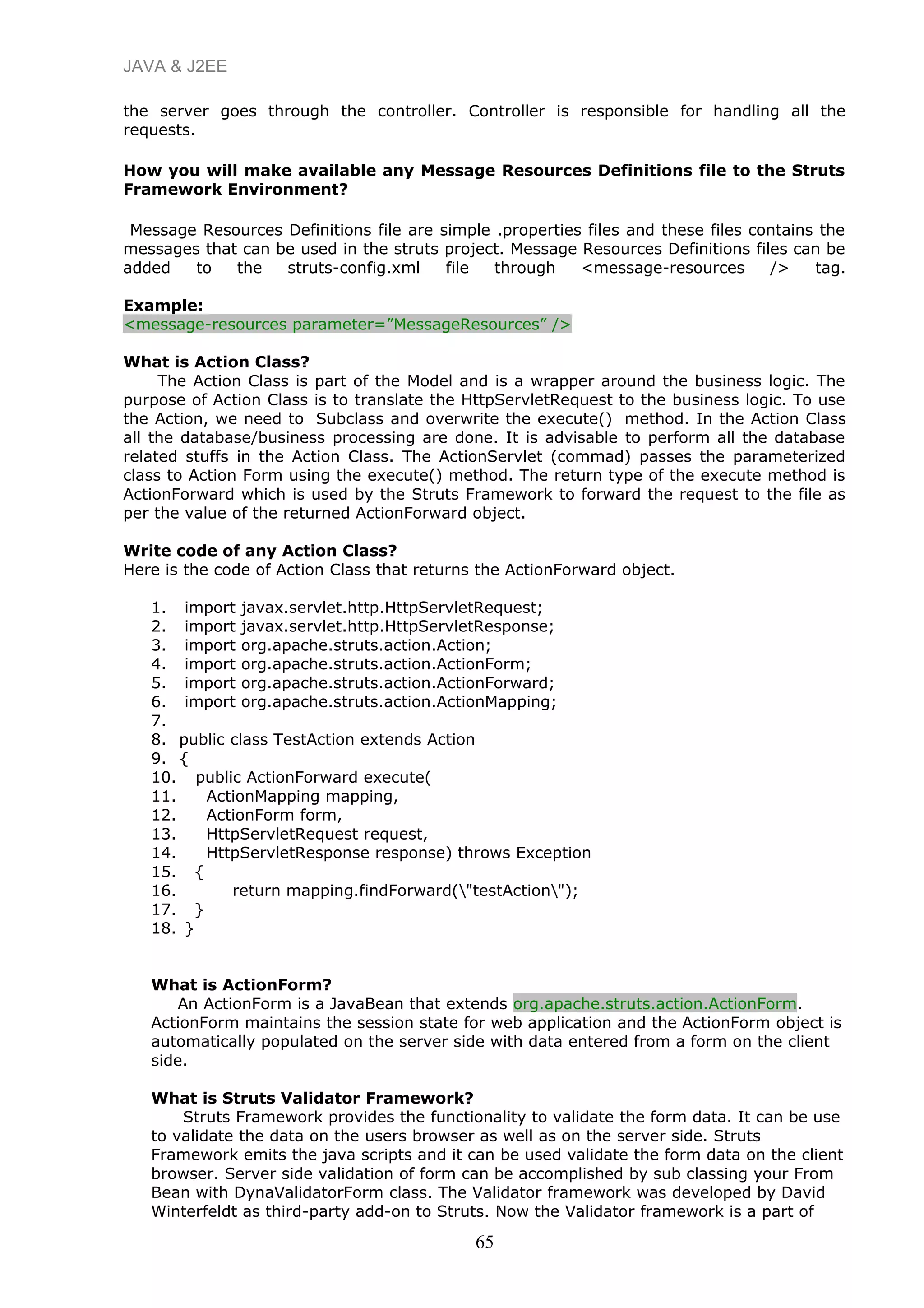 JAVA & J2EE
the server goes through the controller. Controller is responsible for handling all the
requests.
How you will make available any Message Resources Definitions file to the Struts
Framework Environment?
Message Resources Definitions file are simple .properties files and these files contains the
messages that can be used in the struts project. Message Resources Definitions files can be
added to the struts-config.xml file through <message-resources /> tag.
Example:
<message-resources parameter=”MessageResources” />
What is Action Class?
The Action Class is part of the Model and is a wrapper around the business logic. The
purpose of Action Class is to translate the HttpServletRequest to the business logic. To use
the Action, we need to Subclass and overwrite the execute() method. In the Action Class
all the database/business processing are done. It is advisable to perform all the database
related stuffs in the Action Class. The ActionServlet (commad) passes the parameterized
class to Action Form using the execute() method. The return type of the execute method is
ActionForward which is used by the Struts Framework to forward the request to the file as
per the value of the returned ActionForward object.
Write code of any Action Class?
Here is the code of Action Class that returns the ActionForward object.
1. import javax.servlet.http.HttpServletRequest;
2. import javax.servlet.http.HttpServletResponse;
3. import org.apache.struts.action.Action;
4. import org.apache.struts.action.ActionForm;
5. import org.apache.struts.action.ActionForward;
6. import org.apache.struts.action.ActionMapping;
7.
8. public class TestAction extends Action
9. {
10. public ActionForward execute(
11. ActionMapping mapping,
12. ActionForm form,
13. HttpServletRequest request,
14. HttpServletResponse response) throws Exception
15. {
16. return mapping.findForward("testAction");
17. }
18. }
What is ActionForm?
An ActionForm is a JavaBean that extends org.apache.struts.action.ActionForm.
ActionForm maintains the session state for web application and the ActionForm object is
automatically populated on the server side with data entered from a form on the client
side.
What is Struts Validator Framework?
Struts Framework provides the functionality to validate the form data. It can be use
to validate the data on the users browser as well as on the server side. Struts
Framework emits the java scripts and it can be used validate the form data on the client
browser. Server side validation of form can be accomplished by sub classing your From
Bean with DynaValidatorForm class. The Validator framework was developed by David
Winterfeldt as third-party add-on to Struts. Now the Validator framework is a part of
65
 