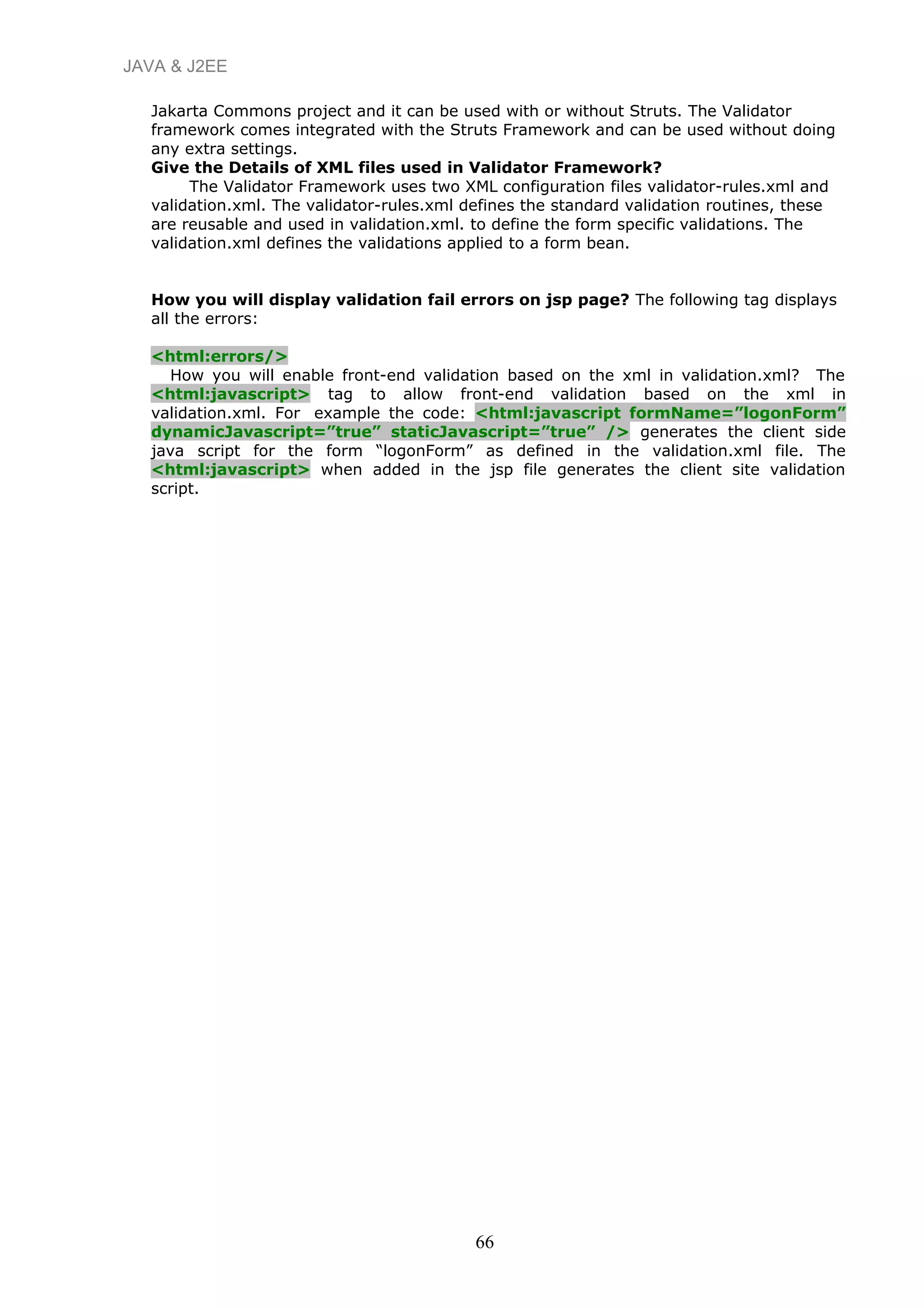 JAVA & J2EE
Jakarta Commons project and it can be used with or without Struts. The Validator
framework comes integrated with the Struts Framework and can be used without doing
any extra settings.
Give the Details of XML files used in Validator Framework?
The Validator Framework uses two XML configuration files validator-rules.xml and
validation.xml. The validator-rules.xml defines the standard validation routines, these
are reusable and used in validation.xml. to define the form specific validations. The
validation.xml defines the validations applied to a form bean.
How you will display validation fail errors on jsp page? The following tag displays
all the errors:
<html:errors/>
How you will enable front-end validation based on the xml in validation.xml? The
<html:javascript> tag to allow front-end validation based on the xml in
validation.xml. For example the code: <html:javascript formName=”logonForm”
dynamicJavascript=”true” staticJavascript=”true” /> generates the client side
java script for the form “logonForm” as defined in the validation.xml file. The
<html:javascript> when added in the jsp file generates the client site validation
script.
66
 