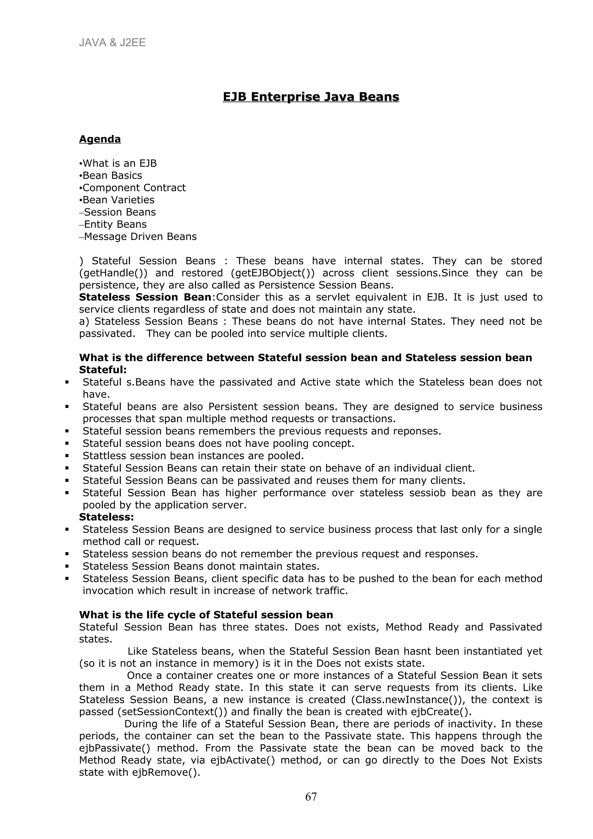 JAVA & J2EE
EJB Enterprise Java BeansEnterprise Java Beans
Agenda
•What is an EJB
•Bean Basics
•Component Contract
•Bean Varieties
–Session Beans
–Entity Beans
–Message Driven Beans
) Stateful Session Beans : These beans have internal states. They can be stored
(getHandle()) and restored (getEJBObject()) across client sessions.Since they can be
persistence, they are also called as Persistence Session Beans.
Stateless Session Bean:Consider this as a servlet equivalent in EJB. It is just used to
service clients regardless of state and does not maintain any state.
a) Stateless Session Beans : These beans do not have internal States. They need not be
passivated. They can be pooled into service multiple clients.
What is the difference between Stateful session bean and Stateless session bean
Stateful:
 Stateful s.Beans have the passivated and Active state which the Stateless bean does not
have.
 Stateful beans are also Persistent session beans. They are designed to service business
processes that span multiple method requests or transactions.
 Stateful session beans remembers the previous requests and reponses.
 Stateful session beans does not have pooling concept.
 Stattless session bean instances are pooled.
 Stateful Session Beans can retain their state on behave of an individual client.
 Stateful Session Beans can be passivated and reuses them for many clients.
 Stateful Session Bean has higher performance over stateless sessiob bean as they are
pooled by the application server.
Stateless:
 Stateless Session Beans are designed to service business process that last only for a single
method call or request.
 Stateless session beans do not remember the previous request and responses.
 Stateless Session Beans donot maintain states.
 Stateless Session Beans, client specific data has to be pushed to the bean for each method
invocation which result in increase of network traffic.
What is the life cycle of Stateful session bean
Stateful Session Bean has three states. Does not exists, Method Ready and Passivated
states.
Like Stateless beans, when the Stateful Session Bean hasnt been instantiated yet
(so it is not an instance in memory) is it in the Does not exists state.
Once a container creates one or more instances of a Stateful Session Bean it sets
them in a Method Ready state. In this state it can serve requests from its clients. Like
Stateless Session Beans, a new instance is created (Class.newInstance()), the context is
passed (setSessionContext()) and finally the bean is created with ejbCreate().
During the life of a Stateful Session Bean, there are periods of inactivity. In these
periods, the container can set the bean to the Passivate state. This happens through the
ejbPassivate() method. From the Passivate state the bean can be moved back to the
Method Ready state, via ejbActivate() method, or can go directly to the Does Not Exists
state with ejbRemove().
67
 