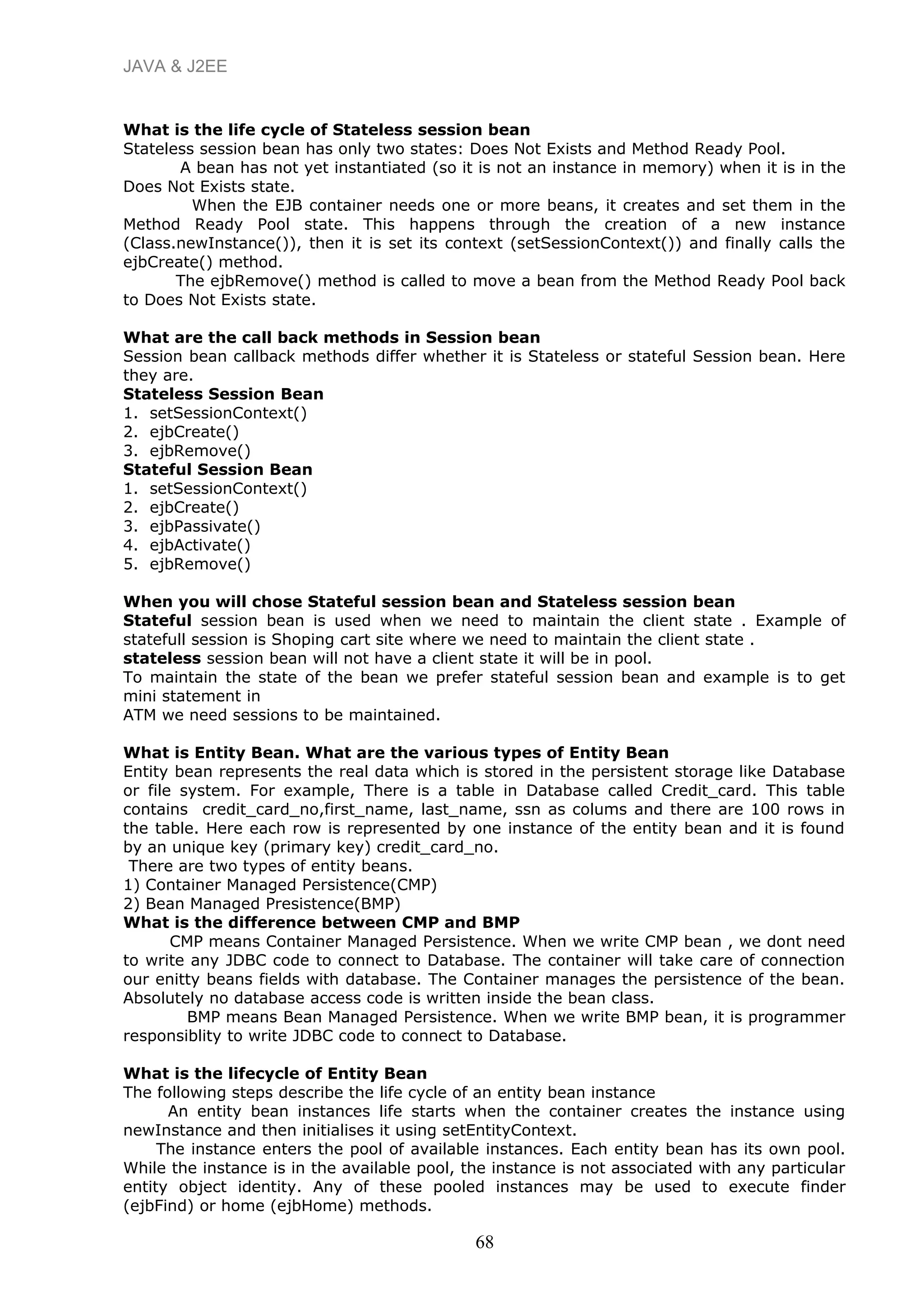 JAVA & J2EE
What is the life cycle of Stateless session bean
Stateless session bean has only two states: Does Not Exists and Method Ready Pool.
A bean has not yet instantiated (so it is not an instance in memory) when it is in the
Does Not Exists state.
When the EJB container needs one or more beans, it creates and set them in the
Method Ready Pool state. This happens through the creation of a new instance
(Class.newInstance()), then it is set its context (setSessionContext()) and finally calls the
ejbCreate() method.
The ejbRemove() method is called to move a bean from the Method Ready Pool back
to Does Not Exists state.
What are the call back methods in Session bean
Session bean callback methods differ whether it is Stateless or stateful Session bean. Here
they are.
Stateless Session Bean
1. setSessionContext()
2. ejbCreate()
3. ejbRemove()
Stateful Session Bean
1. setSessionContext()
2. ejbCreate()
3. ejbPassivate()
4. ejbActivate()
5. ejbRemove()
When you will chose Stateful session bean and Stateless session bean
Stateful session bean is used when we need to maintain the client state . Example of
statefull session is Shoping cart site where we need to maintain the client state .
stateless session bean will not have a client state it will be in pool.
To maintain the state of the bean we prefer stateful session bean and example is to get
mini statement in
ATM we need sessions to be maintained.
What is Entity Bean. What are the various types of Entity Bean
Entity bean represents the real data which is stored in the persistent storage like Database
or file system. For example, There is a table in Database called Credit_card. This table
contains credit_card_no,first_name, last_name, ssn as colums and there are 100 rows in
the table. Here each row is represented by one instance of the entity bean and it is found
by an unique key (primary key) credit_card_no.
There are two types of entity beans.
1) Container Managed Persistence(CMP)
2) Bean Managed Presistence(BMP)
What is the difference between CMP and BMP
CMP means Container Managed Persistence. When we write CMP bean , we dont need
to write any JDBC code to connect to Database. The container will take care of connection
our enitty beans fields with database. The Container manages the persistence of the bean.
Absolutely no database access code is written inside the bean class.
BMP means Bean Managed Persistence. When we write BMP bean, it is programmer
responsiblity to write JDBC code to connect to Database.
What is the lifecycle of Entity Bean
The following steps describe the life cycle of an entity bean instance
An entity bean instances life starts when the container creates the instance using
newInstance and then initialises it using setEntityContext.
The instance enters the pool of available instances. Each entity bean has its own pool.
While the instance is in the available pool, the instance is not associated with any particular
entity object identity. Any of these pooled instances may be used to execute finder
(ejbFind) or home (ejbHome) methods.
68
 