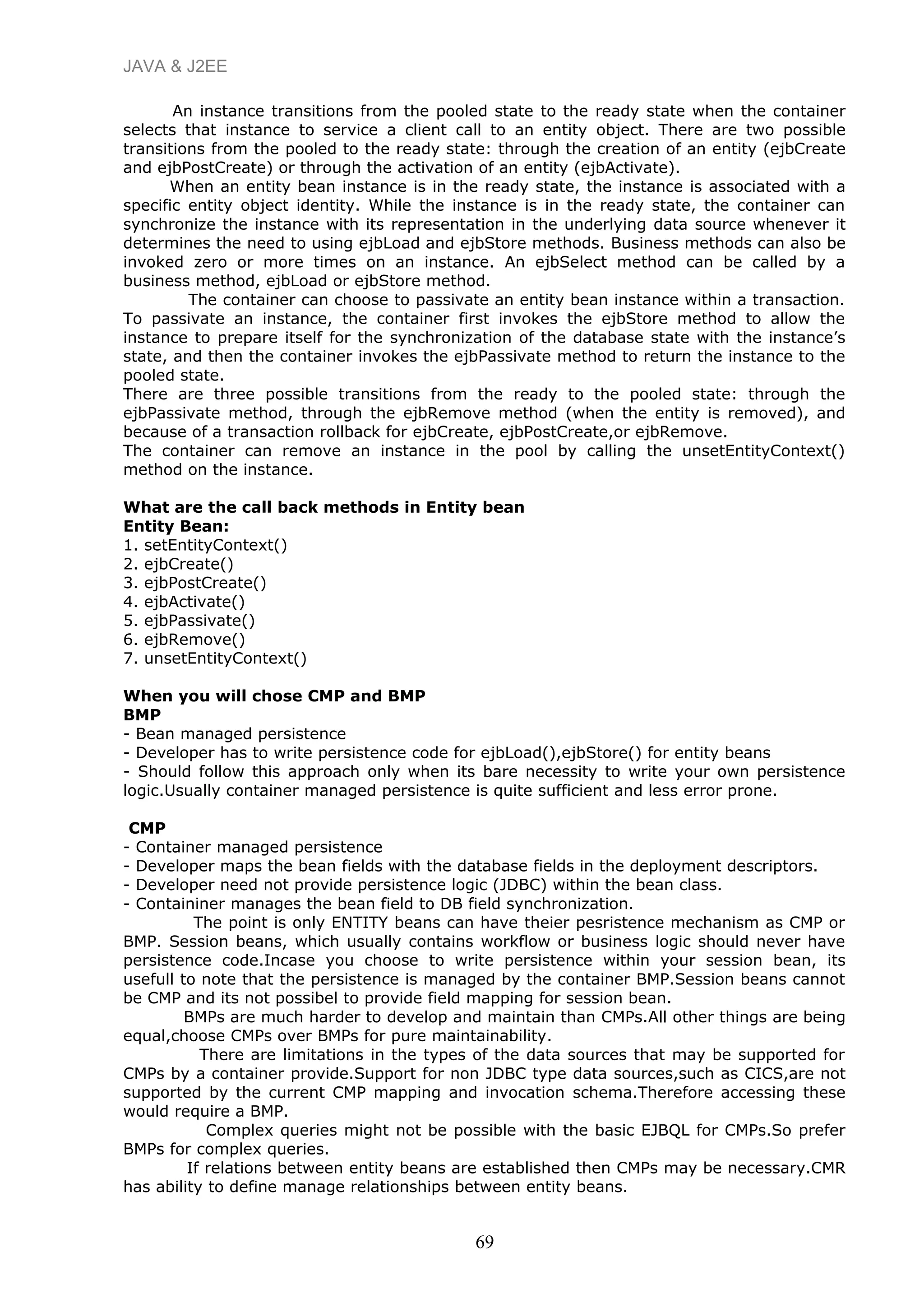 JAVA & J2EE
An instance transitions from the pooled state to the ready state when the container
selects that instance to service a client call to an entity object. There are two possible
transitions from the pooled to the ready state: through the creation of an entity (ejbCreate
and ejbPostCreate) or through the activation of an entity (ejbActivate).
When an entity bean instance is in the ready state, the instance is associated with a
specific entity object identity. While the instance is in the ready state, the container can
synchronize the instance with its representation in the underlying data source whenever it
determines the need to using ejbLoad and ejbStore methods. Business methods can also be
invoked zero or more times on an instance. An ejbSelect method can be called by a
business method, ejbLoad or ejbStore method.
The container can choose to passivate an entity bean instance within a transaction.
To passivate an instance, the container first invokes the ejbStore method to allow the
instance to prepare itself for the synchronization of the database state with the instance’s
state, and then the container invokes the ejbPassivate method to return the instance to the
pooled state.
There are three possible transitions from the ready to the pooled state: through the
ejbPassivate method, through the ejbRemove method (when the entity is removed), and
because of a transaction rollback for ejbCreate, ejbPostCreate,or ejbRemove.
The container can remove an instance in the pool by calling the unsetEntityContext()
method on the instance.
What are the call back methods in Entity bean
Entity Bean:
1. setEntityContext()
2. ejbCreate()
3. ejbPostCreate()
4. ejbActivate()
5. ejbPassivate()
6. ejbRemove()
7. unsetEntityContext()
When you will chose CMP and BMP
BMP
- Bean managed persistence
- Developer has to write persistence code for ejbLoad(),ejbStore() for entity beans
- Should follow this approach only when its bare necessity to write your own persistence
logic.Usually container managed persistence is quite sufficient and less error prone.
CMP
- Container managed persistence
- Developer maps the bean fields with the database fields in the deployment descriptors.
- Developer need not provide persistence logic (JDBC) within the bean class.
- Containiner manages the bean field to DB field synchronization.
The point is only ENTITY beans can have theier pesristence mechanism as CMP or
BMP. Session beans, which usually contains workflow or business logic should never have
persistence code.Incase you choose to write persistence within your session bean, its
usefull to note that the persistence is managed by the container BMP.Session beans cannot
be CMP and its not possibel to provide field mapping for session bean.
BMPs are much harder to develop and maintain than CMPs.All other things are being
equal,choose CMPs over BMPs for pure maintainability.
There are limitations in the types of the data sources that may be supported for
CMPs by a container provide.Support for non JDBC type data sources,such as CICS,are not
supported by the current CMP mapping and invocation schema.Therefore accessing these
would require a BMP.
Complex queries might not be possible with the basic EJBQL for CMPs.So prefer
BMPs for complex queries.
If relations between entity beans are established then CMPs may be necessary.CMR
has ability to define manage relationships between entity beans.
69
 