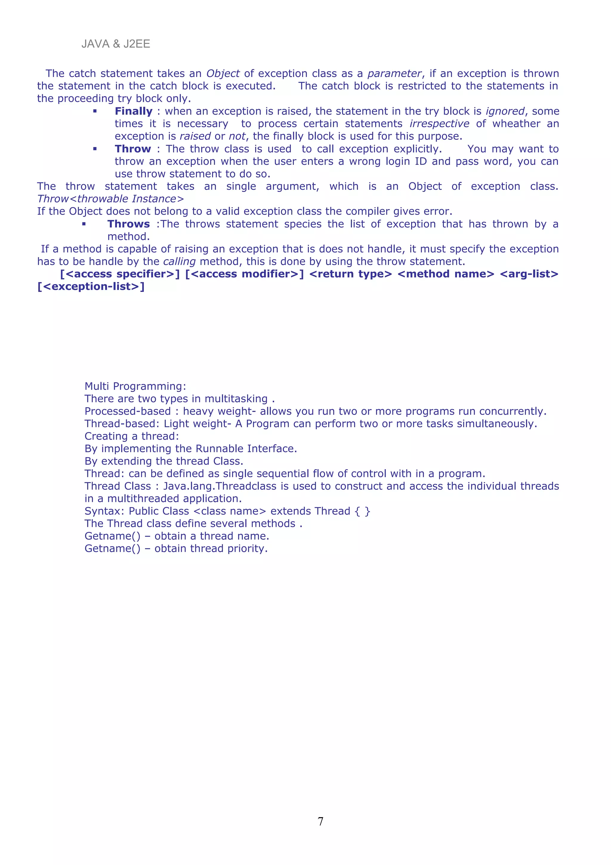 JAVA & J2EE
The catch statement takes an Object of exception class as a parameter, if an exception is thrown
the statement in the catch block is executed. The catch block is restricted to the statements in
the proceeding try block only.
 Finally : when an exception is raised, the statement in the try block is ignored, some
times it is necessary to process certain statements irrespective of wheather an
exception is raised or not, the finally block is used for this purpose.
 Throw : The throw class is used to call exception explicitly. You may want to
throw an exception when the user enters a wrong login ID and pass word, you can
use throw statement to do so.
The throw statement takes an single argument, which is an Object of exception class.
Throw<throwable Instance>
If the Object does not belong to a valid exception class the compiler gives error.
 Throws :The throws statement species the list of exception that has thrown by a
method.
If a method is capable of raising an exception that is does not handle, it must specify the exception
has to be handle by the calling method, this is done by using the throw statement.
[<access specifier>] [<access modifier>] <return type> <method name> <arg-list>
[<exception-list>]
Multi Programming:
There are two types in multitasking .
Processed-based : heavy weight- allows you run two or more programs run concurrently.
Thread-based: Light weight- A Program can perform two or more tasks simultaneously.
Creating a thread:
By implementing the Runnable Interface.
By extending the thread Class.
Thread: can be defined as single sequential flow of control with in a program.
Thread Class : Java.lang.Threadclass is used to construct and access the individual threads
in a multithreaded application.
Syntax: Public Class <class name> extends Thread { }
The Thread class define several methods .
Getname() – obtain a thread name.
Getname() – obtain thread priority.
7
 