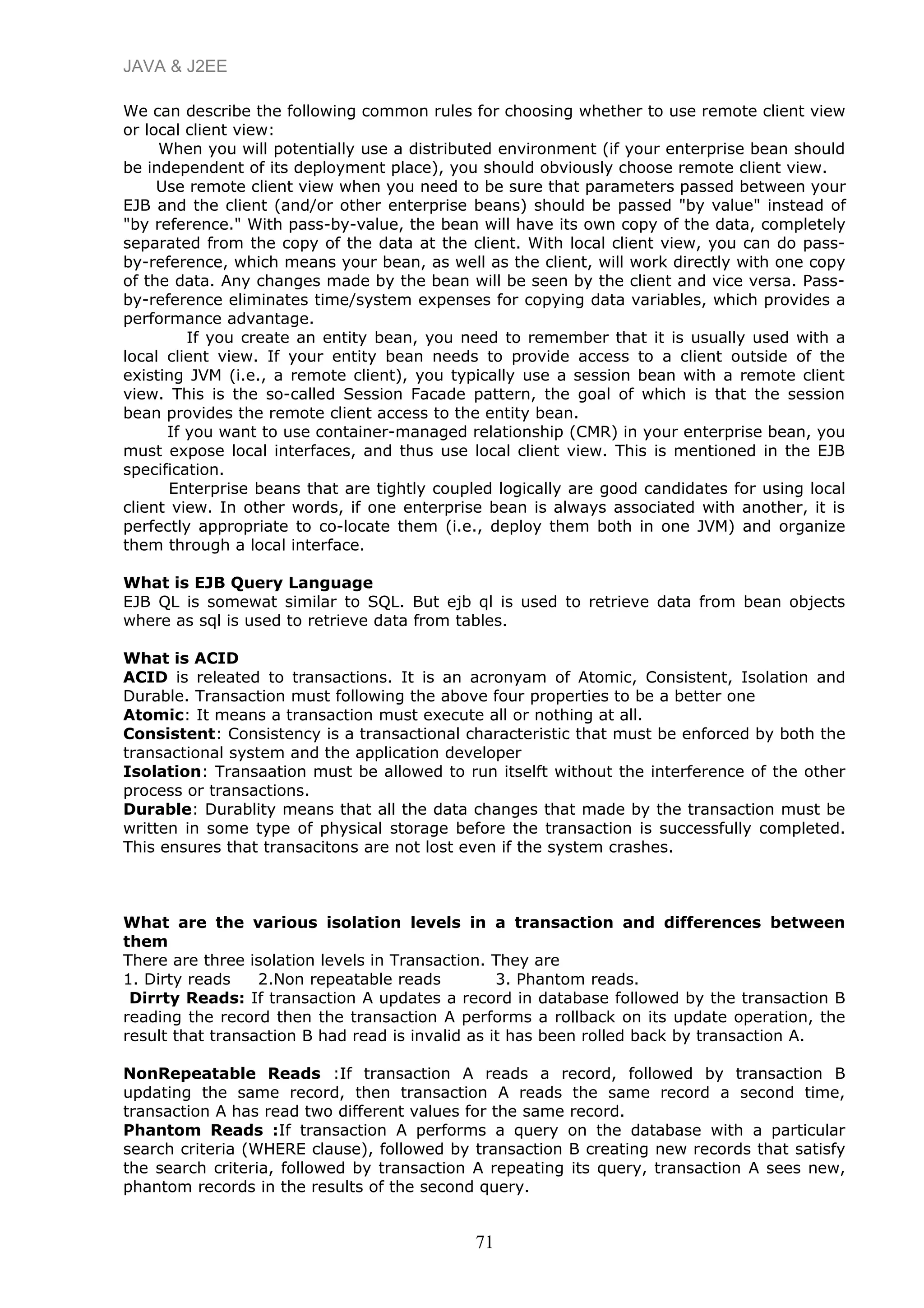 JAVA & J2EE
We can describe the following common rules for choosing whether to use remote client view
or local client view:
When you will potentially use a distributed environment (if your enterprise bean should
be independent of its deployment place), you should obviously choose remote client view.
Use remote client view when you need to be sure that parameters passed between your
EJB and the client (and/or other enterprise beans) should be passed "by value" instead of
"by reference." With pass-by-value, the bean will have its own copy of the data, completely
separated from the copy of the data at the client. With local client view, you can do pass-
by-reference, which means your bean, as well as the client, will work directly with one copy
of the data. Any changes made by the bean will be seen by the client and vice versa. Pass-
by-reference eliminates time/system expenses for copying data variables, which provides a
performance advantage.
If you create an entity bean, you need to remember that it is usually used with a
local client view. If your entity bean needs to provide access to a client outside of the
existing JVM (i.e., a remote client), you typically use a session bean with a remote client
view. This is the so-called Session Facade pattern, the goal of which is that the session
bean provides the remote client access to the entity bean.
If you want to use container-managed relationship (CMR) in your enterprise bean, you
must expose local interfaces, and thus use local client view. This is mentioned in the EJB
specification.
Enterprise beans that are tightly coupled logically are good candidates for using local
client view. In other words, if one enterprise bean is always associated with another, it is
perfectly appropriate to co-locate them (i.e., deploy them both in one JVM) and organize
them through a local interface.
What is EJB Query Language
EJB QL is somewat similar to SQL. But ejb ql is used to retrieve data from bean objects
where as sql is used to retrieve data from tables.
What is ACID
ACID is releated to transactions. It is an acronyam of Atomic, Consistent, Isolation and
Durable. Transaction must following the above four properties to be a better one
Atomic: It means a transaction must execute all or nothing at all.
Consistent: Consistency is a transactional characteristic that must be enforced by both the
transactional system and the application developer
Isolation: Transaation must be allowed to run itselft without the interference of the other
process or transactions.
Durable: Durablity means that all the data changes that made by the transaction must be
written in some type of physical storage before the transaction is successfully completed.
This ensures that transacitons are not lost even if the system crashes.
What are the various isolation levels in a transaction and differences between
them
There are three isolation levels in Transaction. They are
1. Dirty reads 2.Non repeatable reads 3. Phantom reads.
Dirrty Reads: If transaction A updates a record in database followed by the transaction B
reading the record then the transaction A performs a rollback on its update operation, the
result that transaction B had read is invalid as it has been rolled back by transaction A.
NonRepeatable Reads :If transaction A reads a record, followed by transaction B
updating the same record, then transaction A reads the same record a second time,
transaction A has read two different values for the same record.
Phantom Reads :If transaction A performs a query on the database with a particular
search criteria (WHERE clause), followed by transaction B creating new records that satisfy
the search criteria, followed by transaction A repeating its query, transaction A sees new,
phantom records in the results of the second query.
71
 
