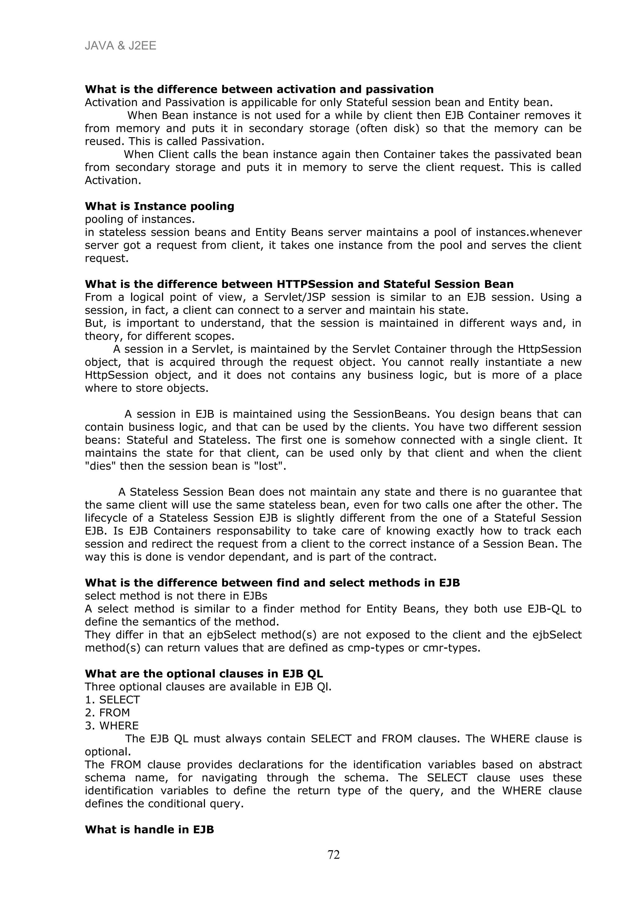 JAVA & J2EE
What is the difference between activation and passivation
Activation and Passivation is appilicable for only Stateful session bean and Entity bean.
When Bean instance is not used for a while by client then EJB Container removes it
from memory and puts it in secondary storage (often disk) so that the memory can be
reused. This is called Passivation.
When Client calls the bean instance again then Container takes the passivated bean
from secondary storage and puts it in memory to serve the client request. This is called
Activation.
What is Instance pooling
pooling of instances.
in stateless session beans and Entity Beans server maintains a pool of instances.whenever
server got a request from client, it takes one instance from the pool and serves the client
request.
What is the difference between HTTPSession and Stateful Session Bean
From a logical point of view, a Servlet/JSP session is similar to an EJB session. Using a
session, in fact, a client can connect to a server and maintain his state.
But, is important to understand, that the session is maintained in different ways and, in
theory, for different scopes.
A session in a Servlet, is maintained by the Servlet Container through the HttpSession
object, that is acquired through the request object. You cannot really instantiate a new
HttpSession object, and it does not contains any business logic, but is more of a place
where to store objects.
A session in EJB is maintained using the SessionBeans. You design beans that can
contain business logic, and that can be used by the clients. You have two different session
beans: Stateful and Stateless. The first one is somehow connected with a single client. It
maintains the state for that client, can be used only by that client and when the client
"dies" then the session bean is "lost".
A Stateless Session Bean does not maintain any state and there is no guarantee that
the same client will use the same stateless bean, even for two calls one after the other. The
lifecycle of a Stateless Session EJB is slightly different from the one of a Stateful Session
EJB. Is EJB Containers responsability to take care of knowing exactly how to track each
session and redirect the request from a client to the correct instance of a Session Bean. The
way this is done is vendor dependant, and is part of the contract.
What is the difference between find and select methods in EJB
select method is not there in EJBs
A select method is similar to a finder method for Entity Beans, they both use EJB-QL to
define the semantics of the method.
They differ in that an ejbSelect method(s) are not exposed to the client and the ejbSelect
method(s) can return values that are defined as cmp-types or cmr-types.
What are the optional clauses in EJB QL
Three optional clauses are available in EJB Ql.
1. SELECT
2. FROM
3. WHERE
The EJB QL must always contain SELECT and FROM clauses. The WHERE clause is
optional.
The FROM clause provides declarations for the identification variables based on abstract
schema name, for navigating through the schema. The SELECT clause uses these
identification variables to define the return type of the query, and the WHERE clause
defines the conditional query.
What is handle in EJB
72
 