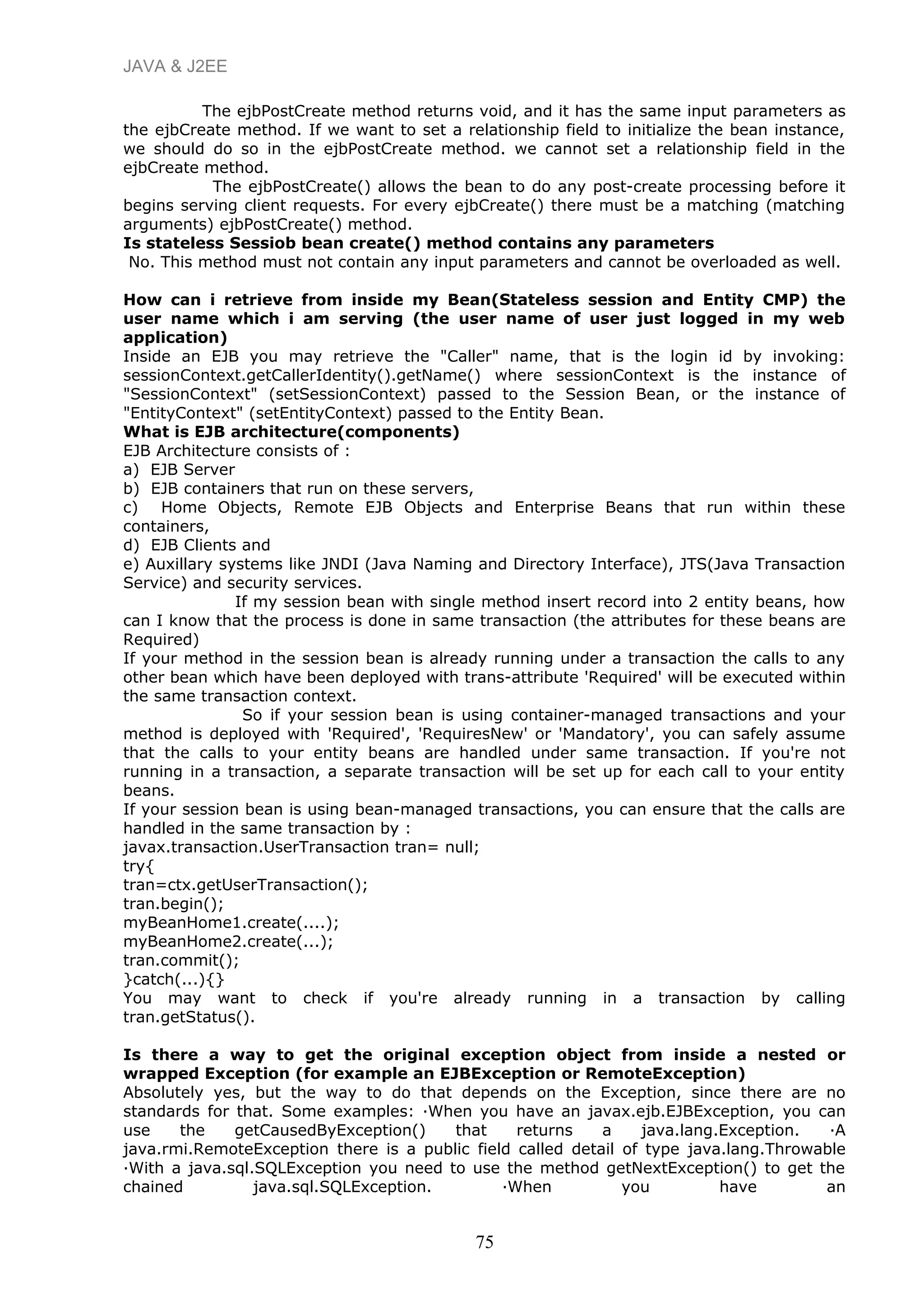 JAVA & J2EE
The ejbPostCreate method returns void, and it has the same input parameters as
the ejbCreate method. If we want to set a relationship field to initialize the bean instance,
we should do so in the ejbPostCreate method. we cannot set a relationship field in the
ejbCreate method.
The ejbPostCreate() allows the bean to do any post-create processing before it
begins serving client requests. For every ejbCreate() there must be a matching (matching
arguments) ejbPostCreate() method.
Is stateless Sessiob bean create() method contains any parameters
No. This method must not contain any input parameters and cannot be overloaded as well.
How can i retrieve from inside my Bean(Stateless session and Entity CMP) the
user name which i am serving (the user name of user just logged in my web
application)
Inside an EJB you may retrieve the "Caller" name, that is the login id by invoking:
sessionContext.getCallerIdentity().getName() where sessionContext is the instance of
"SessionContext" (setSessionContext) passed to the Session Bean, or the instance of
"EntityContext" (setEntityContext) passed to the Entity Bean.
What is EJB architecture(components)
EJB Architecture consists of :
a) EJB Server
b) EJB containers that run on these servers,
c) Home Objects, Remote EJB Objects and Enterprise Beans that run within these
containers,
d) EJB Clients and
e) Auxillary systems like JNDI (Java Naming and Directory Interface), JTS(Java Transaction
Service) and security services.
If my session bean with single method insert record into 2 entity beans, how
can I know that the process is done in same transaction (the attributes for these beans are
Required)
If your method in the session bean is already running under a transaction the calls to any
other bean which have been deployed with trans-attribute 'Required' will be executed within
the same transaction context.
So if your session bean is using container-managed transactions and your
method is deployed with 'Required', 'RequiresNew' or 'Mandatory', you can safely assume
that the calls to your entity beans are handled under same transaction. If you're not
running in a transaction, a separate transaction will be set up for each call to your entity
beans.
If your session bean is using bean-managed transactions, you can ensure that the calls are
handled in the same transaction by :
javax.transaction.UserTransaction tran= null;
try{
tran=ctx.getUserTransaction();
tran.begin();
myBeanHome1.create(....);
myBeanHome2.create(...);
tran.commit();
}catch(...){}
You may want to check if you're already running in a transaction by calling
tran.getStatus().
Is there a way to get the original exception object from inside a nested or
wrapped Exception (for example an EJBException or RemoteException)
Absolutely yes, but the way to do that depends on the Exception, since there are no
standards for that. Some examples: ·When you have an javax.ejb.EJBException, you can
use the getCausedByException() that returns a java.lang.Exception. ·A
java.rmi.RemoteException there is a public field called detail of type java.lang.Throwable
·With a java.sql.SQLException you need to use the method getNextException() to get the
chained java.sql.SQLException. ·When you have an
75
 