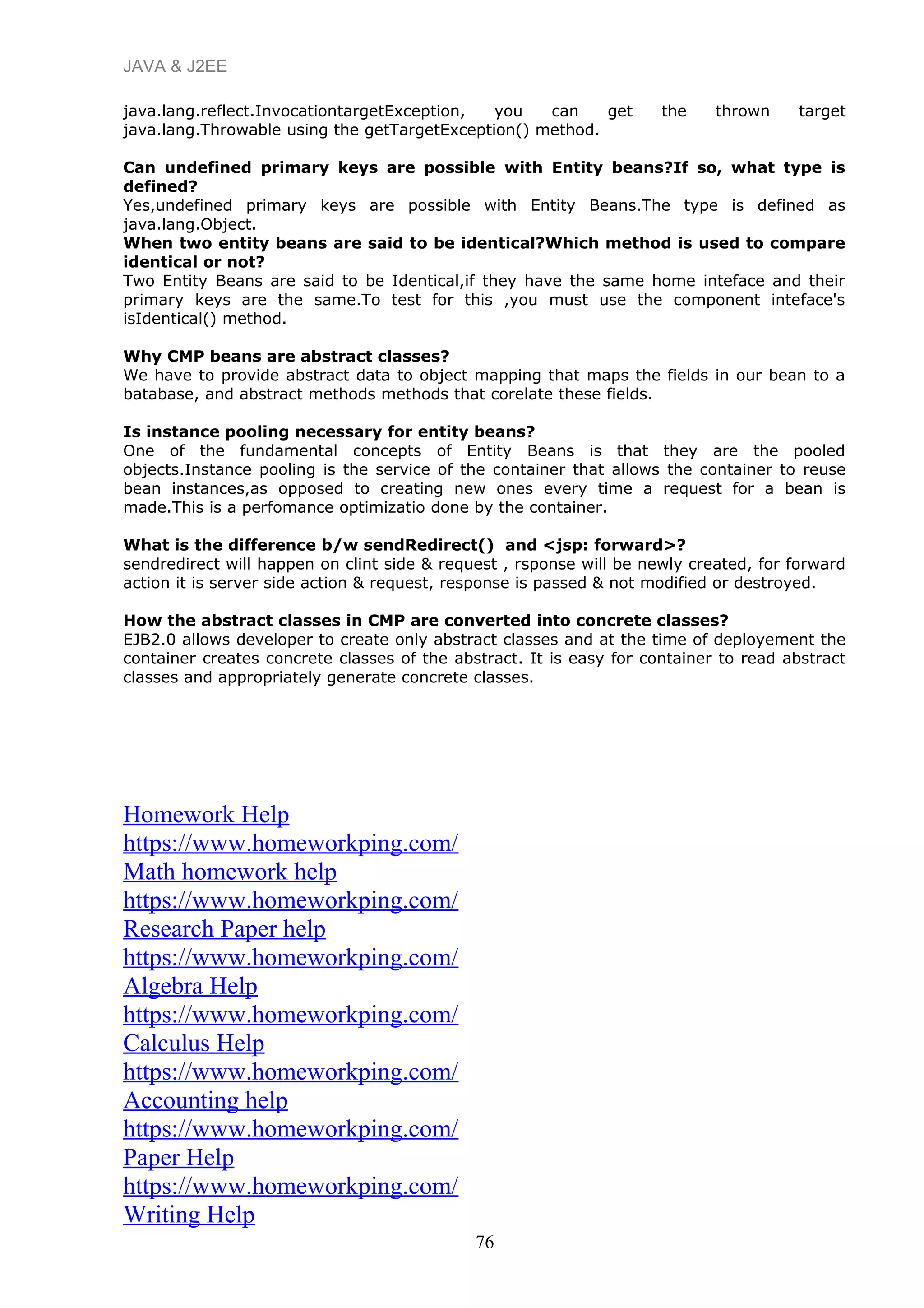 JAVA & J2EE
java.lang.reflect.InvocationtargetException, you can get the thrown target
java.lang.Throwable using the getTargetException() method.
Can undefined primary keys are possible with Entity beans?If so, what type is
defined?
Yes,undefined primary keys are possible with Entity Beans.The type is defined as
java.lang.Object.
When two entity beans are said to be identical?Which method is used to compare
identical or not?
Two Entity Beans are said to be Identical,if they have the same home inteface and their
primary keys are the same.To test for this ,you must use the component inteface's
isIdentical() method.
Why CMP beans are abstract classes?
We have to provide abstract data to object mapping that maps the fields in our bean to a
batabase, and abstract methods methods that corelate these fields.
Is instance pooling necessary for entity beans?
One of the fundamental concepts of Entity Beans is that they are the pooled
objects.Instance pooling is the service of the container that allows the container to reuse
bean instances,as opposed to creating new ones every time a request for a bean is
made.This is a perfomance optimizatio done by the container.
What is the difference b/w sendRedirect() and <jsp: forward>?
sendredirect will happen on clint side & request , rsponse will be newly created, for forward
action it is server side action & request, response is passed & not modified or destroyed.
How the abstract classes in CMP are converted into concrete classes?
EJB2.0 allows developer to create only abstract classes and at the time of deployement the
container creates concrete classes of the abstract. It is easy for container to read abstract
classes and appropriately generate concrete classes.
Homework Help
https://www.homeworkping.com/
Math homework help
https://www.homeworkping.com/
Research Paper help
https://www.homeworkping.com/
Algebra Help
https://www.homeworkping.com/
Calculus Help
https://www.homeworkping.com/
Accounting help
https://www.homeworkping.com/
Paper Help
https://www.homeworkping.com/
Writing Help
76
 