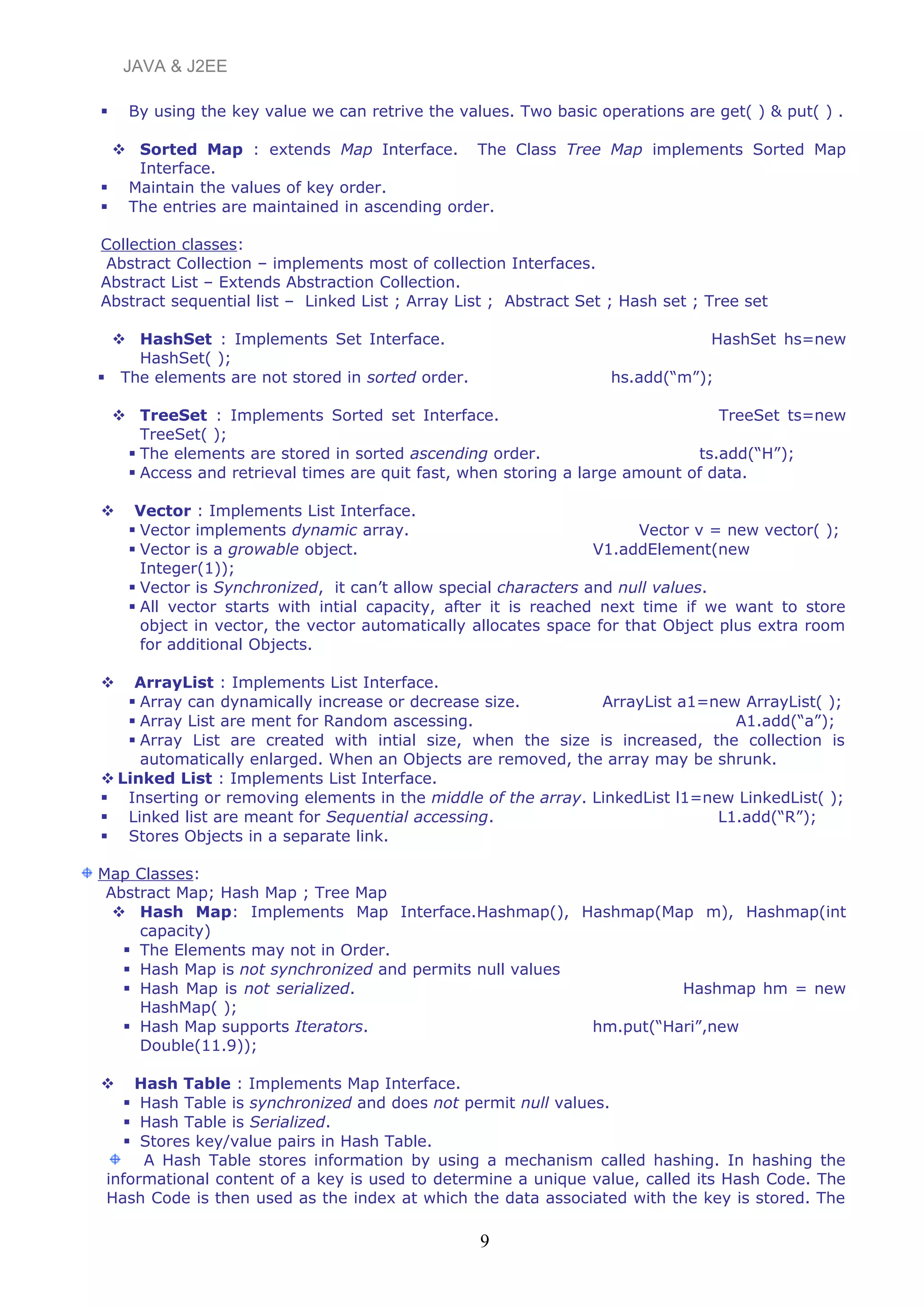 JAVA & J2EE
 By using the key value we can retrive the values. Two basic operations are get( ) & put( ) .
 Sorted Map : extends Map Interface. The Class Tree Map implements Sorted Map
Interface.
 Maintain the values of key order.
 The entries are maintained in ascending order.
Collection classes:
Abstract Collection – implements most of collection Interfaces.
Abstract List – Extends Abstraction Collection.
Abstract sequential list – Linked List ; Array List ; Abstract Set ; Hash set ; Tree set
 HashSet : Implements Set Interface. HashSet hs=new
HashSet( );
 The elements are not stored in sorted order. hs.add(“m”);
 TreeSet : Implements Sorted set Interface. TreeSet ts=new
TreeSet( );
 The elements are stored in sorted ascending order. ts.add(“H”);
 Access and retrieval times are quit fast, when storing a large amount of data.
 Vector : Implements List Interface.
 Vector implements dynamic array. Vector v = new vector( );
 Vector is a growable object. V1.addElement(new
Integer(1));
 Vector is Synchronized, it can’t allow special characters and null values.
 All vector starts with intial capacity, after it is reached next time if we want to store
object in vector, the vector automatically allocates space for that Object plus extra room
for additional Objects.
 ArrayList : Implements List Interface.
 Array can dynamically increase or decrease size. ArrayList a1=new ArrayList( );
 Array List are ment for Random ascessing. A1.add(“a”);
 Array List are created with intial size, when the size is increased, the collection is
automatically enlarged. When an Objects are removed, the array may be shrunk.
 Linked List : Implements List Interface.
 Inserting or removing elements in the middle of the array. LinkedList l1=new LinkedList( );
 Linked list are meant for Sequential accessing. L1.add(“R”);
 Stores Objects in a separate link.
Map Classes:
Abstract Map; Hash Map ; Tree Map
 Hash Map: Implements Map Interface.Hashmap(), Hashmap(Map m), Hashmap(int
capacity)
 The Elements may not in Order.
 Hash Map is not synchronized and permits null values
 Hash Map is not serialized. Hashmap hm = new
HashMap( );
 Hash Map supports Iterators. hm.put(“Hari”,new
Double(11.9));
 Hash Table : Implements Map Interface.
 Hash Table is synchronized and does not permit null values.
 Hash Table is Serialized.
 Stores key/value pairs in Hash Table.
A Hash Table stores information by using a mechanism called hashing. In hashing the
informational content of a key is used to determine a unique value, called its Hash Code. The
Hash Code is then used as the index at which the data associated with the key is stored. The
9
 