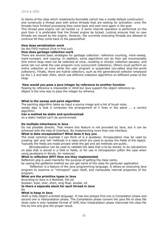 JAVA & J2EE
b) Name of the class which implements Runnable (which has a visible default constructor)
and constructs a thread pool with active threads that are waiting for activation. once the
threads have finished processing they come back and wait once again in the pool.
This thread pool engine can be locked i.e. if some internal operation is performed on the
pool then it is preferable that the thread engine be locked. Locking ensures that no new
threads are issued by the engine. However, the currently executing threads are allowed to
continue till they come back to the passivePool
How does serialization work
Its like FIFO method (first in first out)
How does garbage collection work
There are several basic strategies for garbage collection: reference counting, mark-sweep,
mark-compact, and copying. In addition, some algorithms can do their job incrementally
(the entire heap need not be collected at once, resulting in shorter collection pauses), and
some can run while the user program runs (concurrent collectors). Others must perform an
entire collection at once while the user program is suspended (so-called stop-the-world
collectors). Finally, there are hybrid collectors, such as the generational collector employed
by the 1.2 and later JDKs, which use different collection algorithms on different areas of the
heap
How would you pass a java integer by reference to another function
Passing by reference is impossible in JAVA but Java support the object reference so.
Object is the only way to pass the integer by refrence.
What is the sweep and paint algorithm
The painting algorithm takes as input a source image and a list of brush sizes.
sweep algo is that it computes the arrangement of n lines in the plane ... a correct
algorithm,
Can a method be static and synchronized
no a static mettod can't be synchronised
Do multiple inheritance in Java
Its not possible directly. That means this feature is not provided by Java, but it can be
achieved with the help of Interface. By implementing more than one interface.
What is data encapsulation? What does it buy you
The most common example I can think of is a javabean. Encapsulation may be used by
creating 'get' and 'set' methods in a class which are used to access the fields of the object.
Typically the fields are made private while the get and set methods are public.
dEncapsulation can be used to validate the data that is to be stored, to do calculations
on data that is stored in a field or fields, or for use in introspection (often the case when
using javabeans in Struts, for instance).
What is reflection API? How are they implemented
Reflection pkg is used mainlyfor the purpose of getting the class name.
by useing the getName method we can get name of the class for particular application
Reflection is a feature of the Java programming language. It allows an executing Java
program to examine or "introspect" upon itself, and manipulate internal properties of the
program.
What are the primitive types in Java
According to Java in a Nutshell, 5th ed
boolean, byte, char, short, long float, double, int
Is there a separate stack for each thread in Java
No
What is heap in Java
JAVA is fully Object oriented language. It has two phases first one is Compilation phase and
second one is interpratation phase. The Compilation phase convert the java file to class file
(byte code is only readable format of JVM) than Intepratation phase interorate the class file
line by line and give the proper result.
11
 