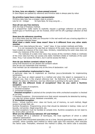 JAVA & J2EE
In Java, how are objects / values passed around
In Java Object are passed by reference and Primitive data is always pass by value
Do primitive types have a class representation
Primitive data type has a wrapper class to present.
Like for int - Integer for byte Byte, for long Long etc ...
How all can you free memory
With the help of finalize() method.
If a programmer really wants to explicitly request a garbage collection at some point,
System.gc() or Runtime.gc() can be invoked, which will fire off a garbage collection at that
time.
Does java do reference counting
It is more likely that the JVMs you encounter in the real world will use a tracing algorithm in
their garbage-collected heaps
What does a static inner class mean? How is it different from any other static
member
A static inner class behaves like any ``outer'' class. It may contain methods and fields.
It is not necessarily the case that an instance of the outer class exists even when we
have created an instance of the inner class. Similarly, instantiating the outer class does not
create any instances of the inner class.
The methods of a static inner class may access all the members (fields or methods)
of the inner class but they can access only static members (fields or methods) of the outer
class. Thus, f can access the field x, but it cannot access the field y.
How do you declare constant values in java
Using Final keyword we can declare the constant values
How all can you instantiate final members
Final member can be instantiate only at the time of declaration. null
How is serialization implemented in Java
A particular class has to implement an Interface java.io.Serializable for implementing
serialization.
When you have an object passed to a method and when the object is reassigned to a
different one, then is the original reference lost No Reference is not lost. Java always
passes the object by reference, now two references is pointing to the same object.
What are the different kinds of exceptions? How do you catch a Runtime
exception
There are 2 types of exceptions.
1. Checked exception
2. Unchecked exception.
Checked exception is catched at the compile time while unchecked exception is checked
at run time.
1.Checked Exceptions : Environmental error that cannot necessarily be detected by testing;
e.g. disk full, broken socket, database unavailable, etc.
2. Unchecked exception.
Errors : Virtual machine error: class not found, out of memory, no such method, illegal
access to private field, etc.
Runtime Exceptions :Programming errors that should be detected in testing: index out of
bounds, null pointer, illegal argument, etc.
Checked exceptions must be handled at compile time. Runtime exceptions do not need to
be. Errors often cannot be
What are the differences between JIT and HotSpot
The Hotspot VM is a collection of techniques, the most significant of which is called
"adaptive optimization.
The original JVMs interpreted bytecodes one at a time. Second-generation JVMs added a JIT
compiler, which compiles each method to native code upon first execution, then executes
the native code. Thereafter, whenever the method is called, the native code is executed.
12
 