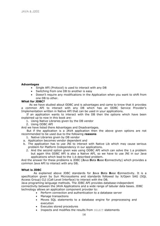 JAVA & J2EE
Advantages
• Single API (Protocol) is used to interact with any DB
• Switching from one DB to another is easy
• Doesn’t require any modifications in the Application when you want to shift from
one DB to other.
What for JDBC?
As we have studied about ODBC and is advantages and came to know that it provides
a common API to interact with any DB which has an ODBC Service Provider’s
Implementation written in Native API that can be used in your applications.
If an application wants to interact with the DB then the options which have been
explained up to now in this book are:
1. Using Native Libraries given by the DB vendor
2. Using ODBC API
And we have listed there Advantages and Disadvantages.
But if the application is a JAVA application then the above given options are not
recommended to be used due to the following reasons
1. Native Libraries given by DB vendor
a. Application becomes vendor dependent and
b. The application has to use JNI to interact with Native Lib which may cause serious
problem for Platform Independency in our applications.
2. And the second option given was using ODBC API which can solve the 1.a problem
but again this ODBC API is also a Native API, so we have to use JNI in our Java
applications which lead to the 1.b described problem.
And the answer for these problems is JDBC (Java Data Base Connectivity) which provides a
common Java API to interact with any DB.
What is JDBC
As explained above JDBC standards for Java Data Base Connectivity. It is a
specification given by Sun Microsystems and standards followed by X/Open SAG (SQL
Access Group) CLI (Call Level Interface) to interact with the DB.
Java programing language methods. The JDBC API provides database-independent
connectivity between the JAVA Applications and a wide range of tabular data bases. JDBC
technology allows an application component provider to:
• Perform connection and authentication to a database server
• Manage transactions
• Moves SQL statements to a database engine for preprocessing and
execution
• Executes stored procedures
• Inspects and modifies the results from SELECT statements
14
 