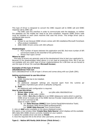 JAVA & J2EE
This type of Driver is designed to convert the JDBC request call to ODBC call and ODBC
response call to JDBC call.
The JDBC uses this interface in order to communicate with the database, so neither
the database nor the middle tier need to be Java compliant. However ODBC binary code
must be installed on each client machine that uses this driver. This bridge driver uses a
configured data source.
Advantages
• Simple to use because ODBC drivers comes with DB installation/Microsoft front/back
office product installation
• JDBC ODBC Drivers comes with JDK software
Disadvantages
• More number of layers between the application and DB. And more number of API
conversions leads to the downfall of the performance.
• Slower than type-2 driver
Where to use?
This type of drivers are generaly used at the development time to test your application’s.
Because of the disadvantages listed above it is not used at production time. But if we are
not available with any other type of driver implementations for a DB then we are forced to
use this type of driver (for example Microsoft Access).
Examples of this type of drivers
JdbcOdbcDriver from sun
Sun’s JdbcOdbcDriver is one of type-1 drivers and comes along with sun j2sdk (JDK).
Setting environment to use this driver
1. Software
ODBC libraries has to be installed.
2. classpath
No additional classpath settings are required apart from the runtime jar
(c:j2sdk1.4jrelibrt.jar) which is defaultly configured.
3. Path
No additional path configuration is required.
How to use this driver
1. Driver class name  sun.jdbc.odbc.JdbcOdbcDriver
2. Driver URL  dbc:odbc:<DSN>
here <DSN> (Data Source Name) is an ODBC datasource name which is used by
ODBC driver to locate one of the ODBC Service Provider implementation API which
can in-turn connect to DB.
Steps to create <DSN>
1. run ‘Data Sources (ODBC)’ from Control PanalAdministrative Tools
(for Windows 2000 server/2000 professional/XP)
run ‘ODBC Data Sources’ from Control Panel
2. click on Add button available on the above displayed screen.
this opens a new window titled ‘Create New Data Source’ which displays all the available
DB’s lable DB’s ODBC drivers currently installed on your system.
3. Select the suitable driver and click on Finish
4. Give the required info to the driver (like username, service id etc)
Type-2 : Native API Partly JAVA Driver (Thick Driver) :
16
 