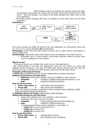 JAVA & J2EE
JDBC Database calls are translated into Vendor-specific API calls.
The database will process the request and send the results back through API to JDBC
Driver – this will translate the results to the JDBC standard and return them to the
Java application.
The Vendor specific language API must be installed on every client that runs the JAVA
application.
Architecture
This driver converts the JDBC call given by the Java application to a DB specific native call
(i.e. to C or C++) using JNI (Java Native Interface).
Advantages :Faster than the other types of drivers due to native library participation in
socket programing.
Disadvantage : DB spcifiic native client library has to be installed in the client machine.
• Preferablly work in local network environment because network service name
must be configured in client system
Where to use?
This type of drivers are suitable to be used in server side applications.
Not recommended to use with the applications using two tire model (i.e. client and
database layer’s) because in this type of model client used to interact with DB using the
driver and in such a situation the client system sould have the DB native library.
Examples of this type of drivers
1. OCI 8 (Oracle Call Interface) for Oracle implemented by Oracle Corporation.
Setting environment to use this driver
• Software: Oracle client software has to be installed in client machine
• classpath  %ORACLE_HOME%ora81jdbclibclasses111.zip
• path  %ORACLE_HOME%ora81bin
How to use this driver
• Driver class name  oracle.jdbc.driver.OracleDriver
• Driver URL  jdbc:oracle:oci8:@TNSName
Note: TNS Names of Oracle is available in Oracle installed folder %ORACLE_HOME
%Ora81networkadmintnsnames.ora
2. Weblogic Jdriver for Oracle implemented by BEA Weblogic:
Setting environment to use this driver
• Oracle client software has to be installed in client machine
• weblogicoic dll’s has to be set in the path
• classpath  d:beaweblogic700serverlibweblogic.jar
• path  %ORACLE_HOME%ora81bin;
d:beaweblogic700serverbin<subfolder><sub folder> is
o oci817_8 if you are using Oracle 8.1.x
o oci901_8 for Oracle 9.0.x
o oci920_8 for Oracle 9.2.x
How to use this driver
• Driver class name  weblogic.jdbc.oci.Driver
• Driver URL  jdbc:weblogic:oracle:HostName
17
JDBC
Application
JDBC Type II
Driver
DBMS Client
libraries (native)
DBMS Server
libraries (native)
DBMS
JDBC
API
SP API
SP
N/W
Libra
ries
OCI
Libraries
 