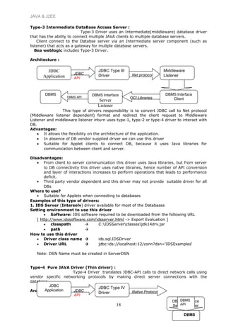 JAVA & J2EE
Type-3 Intermediate DataBase Access Server :
Type-3 Driver uses an Intermediate(middleware) database driver
that has the ability to connect multiple JAVA clients to multiple database servers.
Client connect to the Databse server via an Intermediate server component (such as
listener) that acts as a gateway for multple database servers.
Bea weblogic includes Type-3 Driver.
Architecture :
This type of drivers responsibility is to convert JDBC call to Net protocol
(Middleware listener dependent) format and redirect the client request to Middleware
Listener and middleware listener inturn uses type-1, type-2 or type-4 driver to interact with
DB.
Advantages:
• It allows the flexibility on the architecture of the application.
• In absence of DB vendor supplied driver we can use this driver
• Suitable for Applet clients to connect DB, because it uses Java libraries for
communication between client and server.
Disadvantages:
• From client to server communication this driver uses Java libraries, but from server
to DB connectivity this driver uses native libraries, hence number of API conversion
and layer of interactions increases to perform operations that leads to performance
deficit.
• Third party vendor dependent and this driver may not provide suitable driver for all
DBs
Where to use?
• Suitable for Applets when connecting to databases
Examples of this type of drivers:
1. IDS Server (Intersolv) driver available for most of the Databases
Setting environment to use this driver
• Software: IDS software required to be downloaded from the following URL
[ http://www.idssoftware.com/idsserver.html -> Export Evaluation ]
• classpath  C:IDSServerclassesjdk14drv.jar
• path 
How to use this driver
• Driver class name  ids.sql.IDSDriver
• Driver URL  jdbc:ids://localhost:12/conn?dsn='IDSExamples'
Note: DSN Name must be created in ServerDSN
Type-4 Pure JAVA Driver (Thin driver) :
Type-4 Driver translates JDBC-API calls to direct network calls using
vendor specific networking protocols by making direct server connections with the
database.
Architecture
18
JDBC
Application
JDBC Type III
Driver
Middleware
Listener
DBMS Interface
Client
DBMS Interface
Server
Listener
JDBC
API
Net protocol
OCI Libraries
DBMS
DBMS API
DBMS Interface
Server Listener
JDBC
Application
JDBC Type IV
DriverJDBC
API
DBMS
API
DBMS
Native Protocol
 
