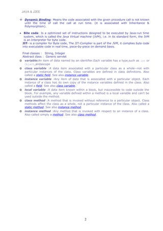 JAVA & J2EE
 Dynamic Binding: Means the code associated with the given procedure call is not known
until the time of call the call at run time. (it is associated with Inheritance &
Polymorphism).
• Bite code: Is a optimized set of instructions designed to be executed by Java-run time
system, which is called the Java Virtual machine (JVM), i.e. in its standard form, the JVM
is an Interpreter for byte code.
JIT- is a compiler for Byte code, The JIT-Complier is part of the JVM, it complies byte code
into executable code in real time, piece-by-piece on demand basis.
Final classes : String, Integer
Abstract class : Generic servlet
o variable:An item of data named by an identifier.Each variable has a type,such as int or
Object,andascope
o class variable :A data item associated with a particular class as a whole--not with
particular instances of the class. Class variables are defined in class definitions. Also
called a static field. See also instance variable.
o instance variable :Any item of data that is associated with a particular object. Each
instance of a class has its own copy of the instance variables defined in the class. Also
called a field. See also class variable.
o local variable :A data item known within a block, but inaccessible to code outside the
block. For example, any variable defined within a method is a local variable and can't be
used outside the method.
o class method :A method that is invoked without reference to a particular object. Class
methods affect the class as a whole, not a particular instance of the class. Also called a
static method. See also instance method.
o instance method :Any method that is invoked with respect to an instance of a class.
Also called simply a method. See also class method.
2
 