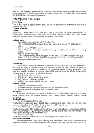JAVA & J2EE
Abstract class forces all sub classes to implement common methods whichever are required
implementations. Only abstract method and class can do this job. That’s’ why most part of
the JDBC API is a formation of interfaces.
JDBC API comes in 2 packages
java.sql.*
javax.sql.*
First of all I want to discuss briefly about all the list of interfaces and classes available in
java.sql. package
Interfaces index
Driver
Every JDBC Driver vendor must one sub class of this class for initial establishment of
Connections. DriverManager class need to be first registered with this class before
accepting URL and other information for getting DB connection.
Method index
• Connection connect(String url, Properties info)
This method takes URL argument and user name & password info as Properties
object
• boolean acceptURL(String url)
This method returns boolean value true if the given URL is correct, false if any wrong
in URL
• boolean jdbcComplaint()
JDBC compliance requires full support for the JDBC API and full support for SQL 92
Entry Level. It is expected that JDBC compliant drivers will be available for all the
major commercial databases.
Connection
Connection is class in-turn holds the TCP/IP connection with DB. Functions available in
this class are used to manage connection live-ness as long as JDBC application wants to
connect with DB. The period for how long the connection exists is called as Session. This
class also provides functions to execute various SQL statements on the DB. For instance the
operations for DB are mainly divided into 3 types
• DDL (create, alter, and drop)
• DML (insert, select, update and delete)
• DCL (commit, rollback) and also
• call function_name (or) call procedure_name
Method Index
• Statement createStatement()
• PreparedStatement prepareStatement(String preSqlOperation)
• CallableStatement prepareCall(String callToProc())
Statement
Statement class is the super class in its hierarchy. Provides basic functions to execute
query (select) and non-related (create, alter, drop, insert, update, delete) query
operations.
Method Index
• int executeUpdate(String sql)
This function accepts non-query based SQL operations; the return value int tells that how
many number of rows effected/updated by the given SQL operation.
• ResultSet executeQuery(String sql)
This function accepts SQL statement SELECT and returns java buffer object which contains
temporary instance of SQL structure maintaining all the records retrieved from the DB. This
object exists as long as DB connection exist.
• boolean execute()
This function accepts all SQL operations including SELECT statement also.
PreparedStatement
PreparedStatement class is sub classing from Statement class. While connection class
prepareStatement function is creating one new instance this class, function takes one String
20
 