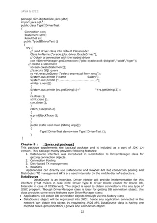 JAVA & J2EE
package com.digitalbook.j2ee.jdbc;
import java.sql.*;
public class TypeIIDriverTest
{
Connection con;
Statement stmt;
ResultSet rs;
public TypeIIDriverTest ()
{
try {
// Load driver class into default ClassLoader
Class.forName ("oracle.jdbc.driver.OracleDriver");
// Obtain a connection with the loaded driver
con =DriverManager.getConnection ("jdbc:oracle:oci8:@digital","scott","tiger");
// create a statement
st=con.createStatement();
//execute SQL query
rs =st.executeQuery ("select ename,sal from emp");
System.out.println ("Name Salary");
System.out.println ("--------------------------------");
while(rs.next())
{
System.out.println (rs.getString(1)+" "+rs.getString(2));
}
rs.close ();
stmt.close ();
con.close ();
}
catch(Exception e)
{
e.printStackTrace ();
}
}
public static void main (String args[])
{
TypeIIDriverTest demo=new TypeIIDriverTest ();
}
}
Chapter 9 : [javax.sql package]
This package supplements the java.sql package and is included as a part of JDK 1.4
version. This package mainly provides following features:
1. DataSource interface was introduced in substitution to DriverManager class for
getting connection objects.
2. Connection Pooling
3. Distributed TX management
4. RowSets
Applications can directly use DataSource and RowSet API but connection pooling and
Distributed TX management APIs are used internally by the middle-tier infrastructure.
DataSource
DataSource is an interface. Driver vendor will provide implementation for this
interface (That means in case JDBC Driver Type II driver Oracle vendor for Oracle DB,
Intersolv in case of IDSServer). This object is used to obtain connections into any type of
JDBC program. Though DriverManager class is ideal for getting DB connection object, this
class provides some extra features over DriverManager class:
• Applications will obtain DB connection objects through via this factory class
• DataSource object will be registered into JNDI, hence any application connected in the
network can obtain this object by requesting JNDI API, DataSource class is having one
method called getConnection() geives one Connection object
22
 