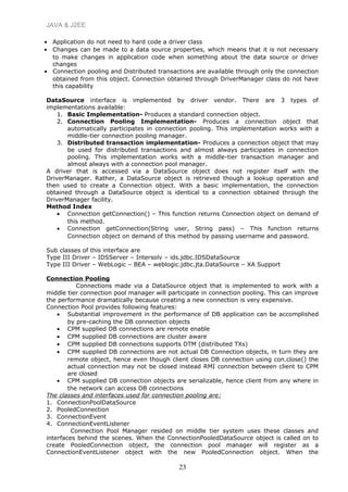 JAVA & J2EE
• Application do not need to hard code a driver class
• Changes can be made to a data source properties, which means that it is not necessary
to make changes in application code when something about the data source or driver
changes
• Connection pooling and Distributed transactions are available through only the connection
obtained from this object. Connection obtained through DriverManager class do not have
this capability
DataSource interface is implemented by driver vendor. There are 3 types of
implementations available:
1. Basic Implementation- Produces a standard connection object.
2. Connection Pooling Implementation- Produces a connection object that
automatically participates in connection pooling. This implementation works with a
middle-tier connection pooling manager.
3. Distributed transaction implementation- Produces a connection object that may
be used for distributed transactions and almost always participates in connection
pooling. This implementation works with a middle-tier transaction manager and
almost always with a connection pool manager.
A driver that is accessed via a DataSource object does not register itself with the
DriverManager. Rather, a DataSource object is retrieved though a lookup operation and
then used to create a Connection object. With a basic implementation, the connection
obtained through a DataSource object is identical to a connection obtained through the
DriverManager facility.
Method Index
• Connection getConnection() – This function returns Connection object on demand of
this method.
• Connection getConnection(String user, String pass) – This function returns
Connection object on demand of this method by passing username and password.
Sub classes of this interface are
Type III Driver – IDSServer – Intersolv – ids.jdbc.IDSDataSource
Type III Driver – WebLogic – BEA – weblogic.jdbc.jta.DataSource – XA Support
Connection Pooling
Connections made via a DataSource object that is implemented to work with a
middle tier connection pool manager will participate in connection pooling. This can improve
the performance dramatically because creating a new connection is very expensive.
Connection Pool provides following features:
• Substantial improvement in the performance of DB application can be accomplished
by pre-caching the DB connection objects
• CPM supplied DB connections are remote enable
• CPM supplied DB connections are cluster aware
• CPM supplied DB connections supports DTM (distributed TXs)
• CPM supplied DB connections are not actual DB Connection objects, in turn they are
remote object, hence even though client closes DB connection using con.close() the
actual connection may not be closed instead RMI connection between client to CPM
are closed
• CPM supplied DB connection objects are serializable, hence client from any where in
the network can access DB connections
The classes and interfaces used for connection pooling are:
1. ConnectionPoolDataSource
2. PooledConnection
3. ConnectionEvent
4. ConnectionEventListener
Connection Pool Manager resided on middle tier system uses these classes and
interfaces behind the scenes. When the ConnectionPooledDataSource object is called on to
create PooledConnection object, the connection pool manager will register as a
ConnectionEventListener object with the new PooledConnection object. When the
23
 