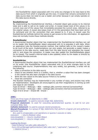 JAVA & J2EE
the RowSetWriter object associated with it to write any changes to its rows back to the
data source from which it originally got the rows. A rowset that remains connected to its
data source does not need to use a reader and writer because it can simply operate on
the data source directly.
RowSetInternal
By implementing the RowSetInternal interface, a RowSet object gets access to its internal
state and is able to call on its reader and writer. A rowset keeps track of the values in its
current rows and of the values that immediately preceded the current ones, referred to as
the original values. A rowset also keeps track of (1) the parameters that have been set for
its command and (2) the connection that was passed to it, if any. A rowset uses the
RowSetInternal methods behind the scenes to get access to this information. An application
does not normally invoke these methods directly.
RowSetReader
A disconnected RowSet object that has implemented the RowSetInternal interface can call
on its reader (the RowSetReader object associated with it) to populate it with data. When
an application calls the RowSet.execute method, that method calls on the rowset's reader
to do much of the work. Implementations can vary widely, but generally a reader makes a
connection to the data source, reads data from the data source and populates the rowset
with it, and closes the connection. A reader may also update the RowSetMetaData object
for its rowset. The rowset's internal state is also updated, either by the reader or directly by
the method RowSet.execute.
RowSetWriter
A disconnected RowSet object that has implemented the RowSetInternal interface can call
on its writer (the RowSetWriter object associated with it) to write changes back to the
underlying data source. Implementations may vary widely, but generally, a writer will do
the following:
 Make a connection to the data source
 Check to see whether there is a conflict, that is, whether a value that has been changed
in the rowset has also been changed in the data source
 Write the new values to the data source if there is no conflict
 Close the connection
The RowSet interface may be implemented in any number of ways, and anyone may write
an implementation. Developers are encouraged to use their imaginations in coming up with
new ways to use rowsets.
Type III Driver – WebLogic – BEA – weblogic.jdbc.common.internal.ConnectionPool
Type III Driver – WebLogic – BEA – weblogic.jdbc.connector.internal.ConnectionPool
Type II & IV driver – Oracle DB - Oracle –
JDBC:
There are three types of statements in JDBC
Create statement : Is used to execute single SQL statements.
Prepared statement: Is used for executing parameterized quaries. Is ued to run pre-
compiled SEQL Stat.
Callable statement: Is used to execute stored procedures.
Stored Procedures: Is a group of SQL statements that perform a logical unit and performs a
particular task.
Are used to encapsulate a set operations or queries t execute on data.
execute() – returns Boolean value
executeupdate( ) – returns resultset Object
executeupdate( ) – returns integer value
Loading the Driver:
Class.forName(“sun.jdbc.odbc.jdbcodbc”);
Conn=DriverManager.getConnection(“jdbc:odbc:dsn”, “username”, “password”);
( ORACLE Driver )
25
 