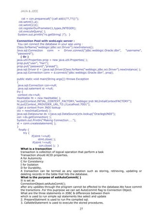 JAVA & J2EE
cst = con.preparecall(“{call add1(??,??)}”);
cst.setint(1,a);
cst.setint(2,b);
cst.registerOurPrameter(1,types,INTEGER);
cst.executeQuery( );
System.out.println(“rs.getString( )”); }
Connection Pool with webLogic server :
You can connect the database in your app using :
Class.forName(“weblogic:jdbc:oci:Driver”).newInstance();
Java.sql.Connection conn = Driver.connect(“jdbc:weblogic:Oracle:dbn”, ”username”,
“password”);
( Or )
java.util.Properties prop = new java.util.Properties( );
prop.put(“user”, “hari”);
prop.put(“password”,”prasad”);
java.sql.Driver d = (java.sql.Driver)Class.forName(“weblogic.jdbc.oci.Driver”).newInstance( );
java.sql.Connection conn = d.connect(“jdbc:weblogic:Oracle:dbn”, prop);
public static void main(String args[]) throws Exception
{
java.sql.Connection con=null;
java.sql.satement st =null;
try {
context ctx=null;
Hashtable ht = new Hashtable( );
ht.put(Context.INTIAL_CONTEXT_FACTORY,”weblogic:jndi:WLInitialContextFACTORY”);
ht.put(Context_PROVIDER_URL,”t3://Localhost:7001”);
//get a context from JNDI lookup
ctx = newIntialContext( ):
java.sql.Datasourse ds =(java.sql.DataSource)ctx.lookup(“OraclegbJNDI”);
con =ds.getConnection( );
System.out.Println(“Making Connection……”);
st = conn.createstatement( );
}
finally {
try {
if(stmt !=null)
stmt.close( );
if(stmt !=null)
con.close( ); }
What is a transaction
transaction is collection of logical operation that perform a task
Transaction should ACID properties.
A for Automicity
C for Consistency
I for Isolation
D for Durability.
A transaction can be termed as any operation such as storing, retrieving, updating or
deleting records in the table that hits the database.
What is the purpose of setAutoCommit( )
It is set as
ConnectionObject.setAutoComit();
after any updates through the program cannot be effected to the database.We have commit
the transctions .For this puprpose we can set AutoCommit flag to Connection Object.
What are the three statements in JDBC & differences between them
which is used to run simple sql statements like select and update
2. PrepareStatment is used to run Pre compiled sql.
3. CallableStatement is used to execute the stored procedures.
27
 