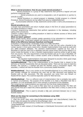 JAVA & J2EE
What is stored procedure. How do you create stored procedure ?
Stored procedures is a group of SQL statements that performs a logical unit and
performs a particular task.
Stored procedures are used to encapsulate a set of operations or queries to
execute on data.
Stored Procedure is a stored program in database, PL/SQL program is a Stored
Procedure. Stored Procedures can be called from java by CallableStatement
A precompiled collection of SQL statements stored under a name and processed as a
unit.
Stored procedures can:
1.Accept input parameters and return multiple values in the form of output parameters to
the calling procedure or batch.
2.Contain programming statements that perform operations in the database, including
calling other procedures.
3.Return a status value to a calling procedure or batch to indicate success or failure (and
the reason for failure).
What are batch updates?
Batch Update facility allows multiple update operations to be submitted to a database for
processing at once. Using batch updates will improve the performance.
What is the difference between Resultset and Rowset
A RowSet is a disconnected, serializable version of a JDBC ResultSet.
The RowSet is different than other JDBC interfaces in that you can write a RowSet to be
vendor neutral. A third party could write a RowSet implementation that could be used with
any JDBC-compliant database. The standard implementation supplied by Sun uses a
ResultSet to read the rows from a database and then stores those rows as Row objects in a
Vector inside the RowSet. In fact, a RowSet implementation could be written to get its data
from any source. The only requirement is that the RowSet acts as if it was a ResultSet. Of
course, there is no reason that a vendor couldn't write a RowSet implementation that is
vendor specific.
The standard implementations have been designed to provide a fairly good range
of functionality. The implementations provided are:
CachedRowSetImpl - This is the implementation of the RowSet that is closest to the
definition of RowSet functionality that we discussed earlier. There are two ways to load this
RowSet. The execute ( ) method will load the RowSet using a Connection object. The
populate( ) method will load the RowSet from a previously loaded ResultSet.
WebRowSetImpl - This is very similar to the CachedRowSetImpl (it is a child class) but it
also includes methods for converting the rows into an XML document and loading the
RowSet with an XML document. The XML document can come from any Stream or
Reader/Writer object. This could be especially useful for Web Services.
JdbcRowSetImpl - This is a different style of implementation that is probably less useful
in normal circumstances. The purpose of this RowSet is to make a ResultSet look like a
JavaBean. It is not serializable and it must maintain a connection to the database.
The remaining two implementations are used with the first three implementations:
FilteredRowSetImpl - This is used to filter data from an existing RowSet. The filter will
skip records that don't match the criteria specified in the filter when a next() is used on the
RowSet.
JoinRowSetImpl - This is used to simulate a SQL join command between two or more
RowSet objects.
What are the steps for connecting to the database using JDBC
Using DriverManager:
1. Load the driver class using class.forName(driverclass) and class.forName() loads the
driver class and passes the control to DriverManager class
2. DriverManager.getConnection() creates the connection to the databse
Using DataSource.
DataSource is used instead of DriverManager in Distributed Environment with the help of
JNDI.
28
 