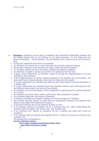 JAVA & J2EE
 Interface: Interfaces can be used to implement the Inheritance relationship between the
non-related classes that do not belongs to the same hierarchy, i.e. any Class and any
where in hierarchy. Using Interface, you can specify what a class must do but not how it
does.
 A class can implement more than one Interface.
 An Interface can extend one or more interfaces, by using the keyword extends.
 All the data members in the interface are public, static and Final by default.
 An Interface method can have only Public, default and Abstract modifiers.
 An Interface is loaded in memory only when it is needed for the first time.
 A Class, which implements an Interface, needs to provide the implementation of all the
methods in that Interface.
 If the Implementation for all the methods declared in the Interface are not provided , the
class itself has to declare abstract, other wise the Class will not compile.
 If a class Implements two interface and both the Intfs have identical method declaration, it
is totally valid.
 If a class implements tow interfaces both have identical method name and argument list,
but different return types, the code will not compile.
 An Interface can’t be instantiated. Intf Are designed to support dynamic method resolution
at run time.
 An interface can not be native, static, synchronize, final, protected or private.
 The Interface fields can’t be Private or Protected.
 A Transient variables and Volatile variables can not be members of Interface.
 The extends keyword should not used after the Implements keyword, the Extends must
always come before the Implements keyword.
 A top level Interface can not be declared as static or final.
 If an Interface species an exception list for a method, then the class implementing the
interface need not declare the method with the exception list.
 If an Interface can’t specify an exception list for a method, the class can’t throw an
exception.
 If an Interface does not specify the exception list for a method, he class can not throw any
exception list.
The general form of Interface is
Access interface name {
return-type method-name1(parameter-list);
type final-varname1=value;
}
3
 