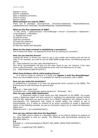 JAVA & J2EE
Register a driver
Specify a database
Open a database connection
Submit a query
Receive results
What packages are used by JDBC?
There are 8 packages: java.sql.Driver, Connection,Statement, PreparedStatement,
CallableStatement, ResultSet, ResultSetMetaData, DatabaseMetaData.
What are the flow statements of JDBC?
A URL string -->getConnection-->DriverManager-->Driver-->Connection-->Statement--
>executeQuery-->ResultSet.
1). Register the Driver
2) load the Driver
3)get the connection
4) create the statement
5) Execute the query
6) fetch the results with ResultSet
What are the steps involved in establishing a connection?
This involves two steps: (1) loading the driver and (2) making the connection.
How can you load the drivers?
Loading the driver or drivers you want to use is very simple and involves just one line of
code. If, for example, you want to use the JDBC-ODBC Bridge driver, the following code will
load it:
Eg. Class.forName("sun.jdbc.odbc.JdbcOdbcDriver");
Your driver documentation will give you the class name to use. For instance, if the class
name is jdbc.DriverXYZ , you would load the driver with the following line of code:
E.g. Class.forName("jdbc.DriverXYZ");
What Class.forName will do while loading drivers?
It is used to create an instance of a driver and register it with the DriverManager.
When you have loaded a driver, it is available for making a connection with a DBMS.
How can you make the connection?
In establishing a connection is to have the appropriate driver connect to the DBMS. The
following line of code illustrates the general idea:
E.g.
String url = "jdbc:odbc:Fred";
Connection con = DriverManager.getConnection(url, "Fernanda", "J8");
How can you create JDBC statements?
A Statement object is what sends your SQL statement to the DBMS. You simply
create a Statement object and then execute it, supplying the appropriate execute method
with the SQL statement you want to send. For a SELECT statement, the method to use is
executeQuery. For statements that create or modify tables, the method to use is
executeUpdate. E.g. It takes an instance of an active connection to create a Statement
object. In the following example, we use our Connection object con to create the Statement
object stmt :
Statement stmt = con.createStatement();
How can you retrieve data from the ResultSet?
First JDBC returns results in a ResultSet object, so we need to declare an instance of
the class ResultSet to hold our results. The following code demonstrates declaring the
ResultSet object rs.
E.g.
ResultSet rs = stmt.executeQuery("SELECT COF_NAME, PRICE FROM COFFEES");
Second:
String s = rs.getString("COF_NAME");
30
 
