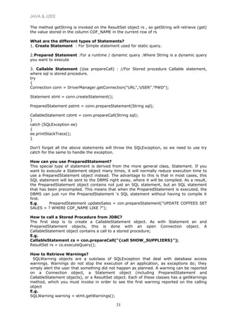 JAVA & J2EE
The method getString is invoked on the ResultSet object rs , so getString will retrieve (get)
the value stored in the column COF_NAME in the current row of rs
What are the different types of Statements?
1. Create Statement : For Simple statement used for static query.
2.Prepared Statement :For a runtime / dynamic query .Where String is a dynamic query
you want to execute
3. Callable Statement (Use prepareCall) : //For Stored procedure Callable statement,
where sql is stored procedure.
try
{
Connection conn = DriverManager.getConnection("URL",'USER"."PWD");
Statement stmt = conn.createStatement();
PreparedStatement pstmt = conn.prepareStatement(String sql);
CallableStatement cstmt = conn.prepareCall(String sql);
}
catch (SQLException ee)
{
ee.printStackTrace();
}
Don't forget all the above statements will throw the SQLException, so we need to use try
catch for the same to handle the exception.
How can you use PreparedStatement?
This special type of statement is derived from the more general class, Statement. If you
want to execute a Statement object many times, it will normally reduce execution time to
use a PreparedStatement object instead. The advantage to this is that in most cases, this
SQL statement will be sent to the DBMS right away, where it will be compiled. As a result,
the PreparedStatement object contains not just an SQL statement, but an SQL statement
that has been precompiled. This means that when the PreparedStatement is executed, the
DBMS can just run the PreparedStatement 's SQL statement without having to compile it
first.
E.g. PreparedStatement updateSales = con.prepareStatement("UPDATE COFFEES SET
SALES = ? WHERE COF_NAME LIKE ?");
How to call a Stored Procedure from JDBC?
The first step is to create a CallableStatement object. As with Statement an and
PreparedStatement objects, this is done with an open Connection object. A
CallableStatement object contains a call to a stored procedure;
E.g.
CallableStatement cs = con.prepareCall("{call SHOW_SUPPLIERS}");
ResultSet rs = cs.executeQuery();
How to Retrieve Warnings?
SQLWarning objects are a subclass of SQLException that deal with database access
warnings. Warnings do not stop the execution of an application, as exceptions do; they
simply alert the user that something did not happen as planned. A warning can be reported
on a Connection object, a Statement object (including PreparedStatement and
CallableStatement objects), or a ResultSet object. Each of these classes has a getWarnings
method, which you must invoke in order to see the first warning reported on the calling
object
E.g.
SQLWarning warning = stmt.getWarnings();
31
 