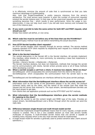 JAVA & J2EE
is to effectively minimize the amount of code that is synchronzied so that you take
maximum advantage of multithreading.
Also, note that SingleThreadModel is pretty resource intensive from the server's
perspective. The most serious issue however is when the number of concurrent requests
exhaust the servlet instance pool. In that case, all the unserviced requests are queued until
something becomes free - which results in poor performance. Since the usage is non-
deterministic, it may not help much even if you did add more memory and increased the
size of the instance pool.
15. If you want a servlet to take the same action for both GET and POST request, what
should you do?
Simply have doGet call doPost, or vice versa.
16. Which code line must be set before any of the lines that use the PrintWriter?
setContentType() method must be set before transmitting the actual document.
17. How HTTP Servlet handles client requests?
An HTTP Servlet handles client requests through its service method. The service method
supports standard HTTP client requests by dispatching each request to a method designed
to handle that request.
18. What is the Servlet Interface?
The central abstraction in the Servlet API is the Servlet interface. All servlets implement
this interface, either directly or, more commonly, by extending a class that implements it
such as HttpServlet.
Servlets-->Generic Servlet-->HttpServlet-->MyServlet.
The Servlet interface declares, but does not implement, methods that manage the servlet
and its communications with clients. Servlet writers provide some or all of these methods
when developing a servlet.
19. When a servlet accepts a call from a client, it receives two objects. What are they?
ServeltRequest: which encapsulates the communication from the client to the server.
ServletResponse: which encapsulates the communication from the servlet back to the
client.
ServletRequest and ServletResponse are interfaces defined by the javax.servlet package.
20. What information that the ServletRequest interface allows the servlet access to?
Information such as the names of the parameters passed in by the client, the protocol
(scheme) being used by the client, and the names of the remote host that made the
request and the server that received it. The input stream, ServletInputStream.Servlets use
the input stream to get data
from clients that use application protocols such as the HTTP POST and PUT methods.
21. What information that the ServletResponse interface gives the servlet methods
for replying to the client?
It Allows the servlet to set the content length and MIME type of the reply. Provides an
output stream, ServletOutputStream and a Writer through which the servlet can send the
reply data.
22. Difference between single thread and multi thread model servlet
A servlet that implements SingleThreadModel means that for every request, a single servlet
instance is created. This is not a very scalable solution as most web servers handle
multitudes of requests. A multi-threaded servlet means that one servlet is capable of
handling many requests which is the way most servlets should be implemented.
a. A single thread model for servlets is generally used to protect sensitive data ( bank account
operations ).
35
 