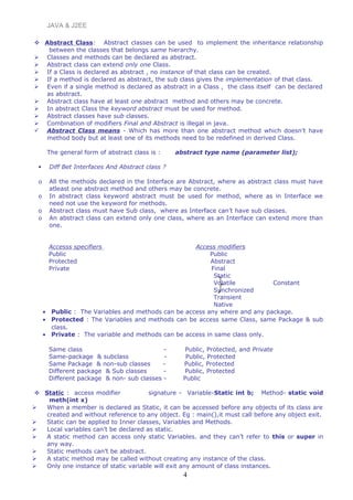 JAVA & J2EE
 Abstract Class: Abstract classes can be used to implement the inheritance relationship
between the classes that belongs same hierarchy.
 Classes and methods can be declared as abstract.
 Abstract class can extend only one Class.
 If a Class is declared as abstract , no instance of that class can be created.
 If a method is declared as abstract, the sub class gives the implementation of that class.
 Even if a single method is declared as abstract in a Class , the class itself can be declared
as abstract.
 Abstract class have at least one abstract method and others may be concrete.
 In abstract Class the keyword abstract must be used for method.
 Abstract classes have sub classes.
 Combination of modifiers Final and Abstract is illegal in java.
 Abstract Class means - Which has more than one abstract method which doesn’t have
method body but at least one of its methods need to be redefined in derived Class.
The general form of abstract class is : abstract type name (parameter list);
 Diff Bet Interfaces And Abstract class ?
o All the methods declared in the Interface are Abstract, where as abstract class must have
atleast one abstract method and others may be concrete.
o In abstract class keyword abstract must be used for method, where as in Interface we
need not use the keyword for methods.
o Abstract class must have Sub class, where as Interface can’t have sub classes.
o An abstract class can extend only one class, where as an Interface can extend more than
one.
Accesss specifiers Access modifiers
Public Public
Protected Abstract
Private Final
Static
Volatile Constant
Synchronized
Transient
Native
• Public : The Variables and methods can be access any where and any package.
• Protected : The Variables and methods can be access same Class, same Package & sub
class.
• Private : The variable and methods can be access in same class only.
Same class - Public, Protected, and Private
Same-package & subclass - Public, Protected
Same Package & non-sub classes - Public, Protected
Different package & Sub classes - Public, Protected
Different package & non- sub classes - Public
 Static : access modifier signature - Variable-Static int b; Method- static void
meth(int x)
 When a member is declared as Static, it can be accessed before any objects of its class are
created and without reference to any object. Eg : main(),it must call before any object exit.
 Static can be applied to Inner classes, Variables and Methods.
 Local variables can’t be declared as static.
 A static method can access only static Variables. and they can’t refer to this or super in
any way.
 Static methods can’t be abstract.
 A static method may be called without creating any instance of the class.
 Only one instance of static variable will exit any amount of class instances.
4
 