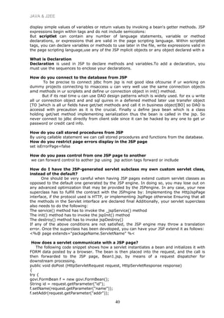 JAVA & J2EE
display simple values of variables or return values by invoking a bean's getter methods. JSP
expressions begin within tags and do not include semicolons:
But scriptlet can contain any number of language statements, variable or method
declarations, or expressions that are valid in the page scripting language. Within scriptlet
tags, you can declare variables or methods to use later in the file, write expressions valid in
the page scripting language,use any of the JSP mplicit objects or any object declared with a
What is Declaration
Declaration is used in JSP to declare methods and variables.To add a declaration, you
must use the sequences to enclose your declarations.
How do you connect to the database from JSP
To be precise to connect jdbc from jsp is not good idea ofcourse if ur working on
dummy projects connecting to msaccess u can very well use the same connection objects
amd methods in ur scriplets and define ur connection object in init() method.
But if its real time u can use DAO design patterns which is widely used. for ex u write
all ur connection object and and sql quires in a defiened method later use transfer object
[TO ]which is all ur fields have get/set methods and call it in business object[BO] so DAO is
accessd with precaution as it is the crucial. Finally u define java bean which is a class
holding get/set method implementing serialization thus the bean is called in the jsp. So
never connect to jdbc directly from client side since it can be hacked by any one to get ur
password or credit card info.
How do you call stored procedures from JSP
By using callable statement we can call stored procedures and functions from the database.
How do you restrict page errors display in the JSP page
set isErrorPage=false
How do you pass control from one JSP page to another
we can forward control to aother jsp using jsp action tags forward or incllude
How do I have the JSP-generated servlet subclass my own custom servlet class,
instead of the default?
One should be very careful when having JSP pages extend custom servlet classes as
opposed to the default one generated by the JSP engine. In doing so, you may lose out on
any advanced optimization that may be provided by the JSPengine. In any case, your new
superclass has to fulfill the contract with the JSPngine by: Implementing the HttpJspPage
interface, if the protocol used is HTTP, or implementing JspPage otherwise Ensuring that all
the methods in the Servlet interface are declared final Additionally, your servlet superclass
also needs to do the following:
The service() method has to invoke the _jspService() method
The init() method has to invoke the jspInit() method
The destroy() method has to invoke jspDestroy()
If any of the above conditions are not satisfied, the JSP engine may throw a translation
error. Once the superclass has been developed, you can have your JSP extend it as follows:
<%@ page extends="packageName.ServletName" %<
How does a servlet communicate with a JSP page?
The following code snippet shows how a servlet instantiates a bean and initializes it with
FORM data posted by a browser. The bean is then placed into the request, and the call is
then forwarded to the JSP page, Bean1.jsp, by means of a request dispatcher for
downstream processing.
public void doPost (HttpServletRequest request, HttpServletResponse response)
{
try {
govi.FormBean f = new govi.FormBean();
String id = request.getParameter("id");
f.setName(request.getParameter("name"));
f.setAddr(request.getParameter("addr"));
40
 