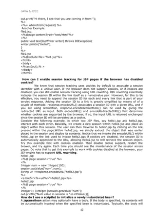 JAVA & J2EE
out.print("Hi there, I see that you are coming in from ");
%>
<%= whereFrom(request) %>
Another Example:
file1.jsp:
<%@page contentType="text/html"%>
<%!
public void test(JspWriter writer) throws IOException{
writer.println("Hello!");
}
%>
file2.jsp
<%@include file="file1.jsp"%>
<html>
<body>
<%test(out);% >
</body>
</html>
How can I enable session tracking for JSP pages if the browser has disabled
cookies?
We know that session tracking uses cookies by default to associate a session
identifier with a unique user. If the browser does not support cookies, or if cookies are
disabled, you can still enable session tracking using URL rewriting. URL rewriting essentially
includes the session ID within the link itself as a name/value pair. However, for this to be
effective, you need to append the session ID for each and every link that is part of your
servlet response. Adding the session ID to a link is greatly simplified by means of of a
couple of methods: response.encodeURL() associates a session ID with a given URL, and if
you are using redirection, response.encodeRedirectURL() can be used by giving the
redirected URL as input. Both encodeURL() and encodeRedirectedURL() first determine
whether cookies are supported by the browser; if so, the input URL is returned unchanged
since the session ID will be persisted as a cookie.
Consider the following example, in which two JSP files, say hello1.jsp and hello2.jsp,
interact with each other. Basically, we create a new session within hello1.jsp and place an
object within this session. The user can then traverse to hello2.jsp by clicking on the link
present within the page.Within hello2.jsp, we simply extract the object that was earlier
placed in the session and display its contents. Notice that we invoke the encodeURL() within
hello1.jsp on the link used to invoke hello2.jsp; if cookies are disabled, the session ID is
automatically appended to the URL, allowing hello2.jsp to still retrieve the session object.
Try this example first with cookies enabled. Then disable cookie support, restart the
brower, and try again. Each time you should see the maintenance of the session across
pages. Do note that to get this example to work with cookies disabled at the browser, your
JSP engine has to support URL rewriting.
hello1.jsp
<%@ page session="true" %>
<%
Integer num = new Integer(100);
session.putValue("num",num);
String url =response.encodeURL("hello2.jsp");
%>
<a href='<%=url%>'>hello2.jsp</a>
hello2.jsp
<%@ page session="true" %>
<%
Integer i= (Integer )session.getValue("num");
out.println("Num value in session is "+i.intValue());
How do I use a scriptlet to initialize a newly instantiated bean?
A jsp:useBean action may optionally have a body. If the body is specified, its contents will
be automatically invoked when the specified bean is instantiated. Typically, the body will
42
 