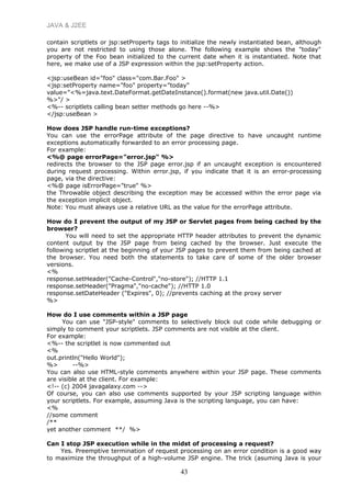 JAVA & J2EE
contain scriptlets or jsp:setProperty tags to initialize the newly instantiated bean, although
you are not restricted to using those alone. The following example shows the "today"
property of the Foo bean initialized to the current date when it is instantiated. Note that
here, we make use of a JSP expression within the jsp:setProperty action.
<jsp:useBean id="foo" class="com.Bar.Foo" >
<jsp:setProperty name="foo" property="today"
value="<%=java.text.DateFormat.getDateInstance().format(new java.util.Date())
%>"/ >
<%-- scriptlets calling bean setter methods go here --%>
</jsp:useBean >
How does JSP handle run-time exceptions?
You can use the errorPage attribute of the page directive to have uncaught runtime
exceptions automatically forwarded to an error processing page.
For example:
<%@ page errorPage="error.jsp" %>
redirects the browser to the JSP page error.jsp if an uncaught exception is encountered
during request processing. Within error.jsp, if you indicate that it is an error-processing
page, via the directive:
<%@ page isErrorPage="true" %>
the Throwable object describing the exception may be accessed within the error page via
the exception implicit object.
Note: You must always use a relative URL as the value for the errorPage attribute.
How do I prevent the output of my JSP or Servlet pages from being cached by the
browser?
You will need to set the appropriate HTTP header attributes to prevent the dynamic
content output by the JSP page from being cached by the browser. Just execute the
following scriptlet at the beginning of your JSP pages to prevent them from being cached at
the browser. You need both the statements to take care of some of the older browser
versions.
<%
response.setHeader("Cache-Control","no-store"); //HTTP 1.1
response.setHeader("Pragma","no-cache"); //HTTP 1.0
response.setDateHeader ("Expires", 0); //prevents caching at the proxy server
%>
How do I use comments within a JSP page
You can use "JSP-style" comments to selectively block out code while debugging or
simply to comment your scriptlets. JSP comments are not visible at the client.
For example:
<%-- the scriptlet is now commented out
<%
out.println("Hello World");
%> --%>
You can also use HTML-style comments anywhere within your JSP page. These comments
are visible at the client. For example:
<!-- (c) 2004 javagalaxy.com -->
Of course, you can also use comments supported by your JSP scripting language within
your scriptlets. For example, assuming Java is the scripting language, you can have:
<%
//some comment
/**
yet another comment **/ %>
Can I stop JSP execution while in the midst of processing a request?
Yes. Preemptive termination of request processing on an error condition is a good way
to maximize the throughput of a high-volume JSP engine. The trick (asuming Java is your
43
 