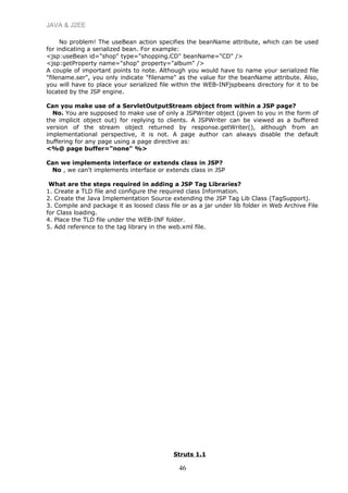 JAVA & J2EE
No problem! The useBean action specifies the beanName attribute, which can be used
for indicating a serialized bean. For example:
<jsp:useBean id="shop" type="shopping.CD" beanName="CD" />
<jsp:getProperty name="shop" property="album" />
A couple of important points to note. Although you would have to name your serialized file
"filename.ser", you only indicate "filename" as the value for the beanName attribute. Also,
you will have to place your serialized file within the WEB-INFjspbeans directory for it to be
located by the JSP engine.
Can you make use of a ServletOutputStream object from within a JSP page?
No. You are supposed to make use of only a JSPWriter object (given to you in the form of
the implicit object out) for replying to clients. A JSPWriter can be viewed as a buffered
version of the stream object returned by response.getWriter(), although from an
implementational perspective, it is not. A page author can always disable the default
buffering for any page using a page directive as:
<%@ page buffer="none" %>
Can we implements interface or extends class in JSP?
No , we can't implements interface or extends class in JSP
What are the steps required in adding a JSP Tag Libraries?
1. Create a TLD file and configure the required class Information.
2. Create the Java Implementation Source extending the JSP Tag Lib Class (TagSupport).
3. Compile and package it as loosed class file or as a jar under lib folder in Web Archive File
for Class loading.
4. Place the TLD file under the WEB-INF folder.
5. Add reference to the tag library in the web.xml file.
Struts 1.1
46
 