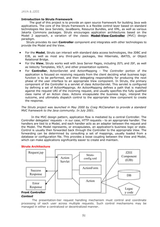 JAVA & J2EE
Introduction to Struts Framework
The goal of this project is to provide an open source framework for building Java web
applications. The core of the Struts framework is a flexible control layer based on standard
technologies like Java Servlets, JavaBeans, Resource Bundles, and XML, as well as various
Jakarta Commons packages. Struts encourages application architectures based on the
Model 2 approach, a variation of the classic Model-View-Controller (MVC) design
paradigm.
Struts provides its own Controller component and integrates with other technologies to
provide the Model and the View.
• For the Model, Struts can interact with standard data access technologies, like JDBC and
EJB, as well as most any third-party packages, like Hibernate, iBATIS, or Object
Relational Bridge.
• For the View, Struts works well with Java Server Pages, including JSTL and JSF, as well
as Velocity Templates, XSLT, and other presentation systems.
• For Controller, ActionServlet and ActionMapping - The Controller portion of the
application is focused on receiving requests from the client deciding what business logic
function is to be performed, and then delegating responsibility for producing the next
phase of the user interface to an appropriate View component. In Struts, the primary
component of the Controller is a servlet of class ActionServlet. This servlet is configured
by defining a set of ActionMappings. An ActionMapping defines a path that is matched
against the request URI of the incoming request, and usually specifies the fully qualified
class name of an Action class. Actions encapsulate the business logic, interpret the
outcome, and ultimately dispatch control to the appropriate View component to create
the response.
The Struts project was launched in May 2000 by Craig McClanahan to provide a standard
MVC framework to the Java community. In July 2001.
In the MVC design pattern, application flow is mediated by a central Controller. The
Controller delegates’ requests - in our case, HTTP requests - to an appropriate handler. The
handlers are tied to a Model, and each handler acts as an adapter between the request and
the Model. The Model represents, or encapsulates, an application's business logic or state.
Control is usually then forwarded back through the Controller to the appropriate View. The
forwarding can be determined by consulting a set of mappings, usually loaded from a
database or configuration file. This provides a loose coupling between the View and Model,
which can make applications significantly easier to create and maintain.
Struts Architecture
Front Controller
Context
The presentation-tier request handling mechanism must control and coordinate
processing of each user across multiple requests. Such control mechanisms may be
managed in either a centralized or decentralized manner.
51
Request.jsp
Action
Servlet
Struts-
config.xml
ActionForm
Action
Success
Response
Error
Response
J2EE
Component
(EJB)
DB
Legac
y code
 