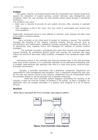 JAVA & J2EE
Problem
The system requires a centralized access point for presentation-tier request handling to
support the integration of system services, content retrieval, view management, and
navigation. When the user accesses the view directly without going through a centralized
mechanism,
Two problems may occur:
 Each view is required to provide its own system services, often resulting in duplicate
code.
 View navigation is left to the views. This may result in commingled view content and
view navigation.
Additionally, distributed control is more difficult to maintain, since changes will often need
to be made in numerous places.
Solution :
Use a controller as the initial point of contact for handling a request. The controller
manages the handling of the request, including invoking security services such as
authentication and authorization, delegating business processing, managing the choice of
an appropriate view, handling errors, and managing the selection of content creation
strategies.
The controller provides a centralized entry point that controls and manages Web
request handling. By centralizing decision points and controls, the controller also helps
reduce the amount of Java code, called scriptlets, embedded in the JavaServer Pages (JSP)
page.
Centralizing control in the controller and reducing business logic in the view promotes
code reuse across requests. It is a preferable approach to the alternative-embedding code
in multiple views-because that approach may lead to a more error-prone, reuse-by-copy-
and-paste environment.
Typically, a controller coordinates with a dispatcher component. Dispatchers are
responsible for view management and navigation. Thus, a dispatcher chooses the next view
for the user and vectors control to the resource. Dispatchers may be encapsulated within
the controller directly or can be extracted into a separate component.
While the Front Controller pattern suggests centralizing the handling of all
requests, it does not limit the number of handlers in the system, as does a Singleton. An
application may use multiple controllers in a system, each mapping to a set of distinct
services.
Structure
Below figure represents the Front Controller class diagram pattern.
Figure: Front Controller class diagram
52
 
