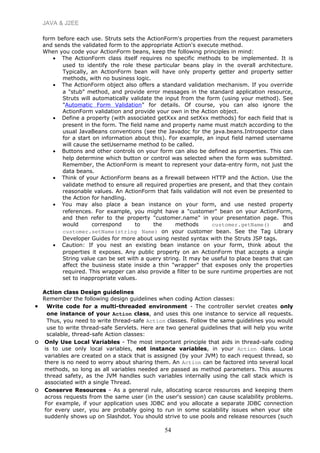 JAVA & J2EE
form before each use. Struts sets the ActionForm's properties from the request parameters
and sends the validated form to the appropriate Action's execute method.
When you code your ActionForm beans, keep the following principles in mind:
• The ActionForm class itself requires no specific methods to be implemented. It is
used to identify the role these particular beans play in the overall architecture.
Typically, an ActionForm bean will have only property getter and property setter
methods, with no business logic.
• The ActionForm object also offers a standard validation mechanism. If you override
a "stub" method, and provide error messages in the standard application resource,
Struts will automatically validate the input from the form (using your method). See
"Automatic Form Validation" for details. Of course, you can also ignore the
ActionForm validation and provide your own in the Action object.
• Define a property (with associated getXxx and setXxx methods) for each field that is
present in the form. The field name and property name must match according to the
usual JavaBeans conventions (see the Javadoc for the java.beans.Introspector class
for a start on information about this). For example, an input field named username
will cause the setUsername method to be called.
• Buttons and other controls on your form can also be defined as properties. This can
help determine which button or control was selected when the form was submitted.
Remember, the ActionForm is meant to represent your data-entry form, not just the
data beans.
• Think of your ActionForm beans as a firewall between HTTP and the Action. Use the
validate method to ensure all required properties are present, and that they contain
reasonable values. An ActionForm that fails validation will not even be presented to
the Action for handling.
• You may also place a bean instance on your form, and use nested property
references. For example, you might have a "customer" bean on your ActionForm,
and then refer to the property "customer.name" in your presentation page. This
would correspond to the methods customer.getName() and
customer.setName(string Name) on your customer bean. See the Tag Library
Developer Guides for more about using nested syntax with the Struts JSP tags.
• Caution: If you nest an existing bean instance on your form, think about the
properties it exposes. Any public property on an ActionForm that accepts a single
String value can be set with a query string. It may be useful to place beans that can
affect the business state inside a thin "wrapper" that exposes only the properties
required. This wrapper can also provide a filter to be sure runtime properties are not
set to inappropriate values.
Action class Design guidelines
Remember the following design guidelines when coding Action classes:
• Write code for a multi-threaded environment - The controller servlet creates only
one instance of your Action class, and uses this one instance to service all requests.
Thus, you need to write thread-safe Action classes. Follow the same guidelines you would
use to write thread-safe Servlets. Here are two general guidelines that will help you write
scalable, thread-safe Action classes:
o Only Use Local Variables - The most important principle that aids in thread-safe coding
is to use only local variables, not instance variables, in your Action class. Local
variables are created on a stack that is assigned (by your JVM) to each request thread, so
there is no need to worry about sharing them. An Action can be factored into several local
methods, so long as all variables needed are passed as method parameters. This assures
thread safety, as the JVM handles such variables internally using the call stack which is
associated with a single Thread.
o Conserve Resources - As a general rule, allocating scarce resources and keeping them
across requests from the same user (in the user's session) can cause scalability problems.
For example, if your application uses JDBC and you allocate a separate JDBC connection
for every user, you are probably going to run in some scalability issues when your site
suddenly shows up on Slashdot. You should strive to use pools and release resources (such
54
 