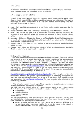 JAVA & J2EE
as database connections) prior to forwarding control to the appropriate View component --
even if a bean method you have called throws an exception.
Action mapping implementation
In order to operate successfully, the Struts controller servlet needs to know several things
about how each request URI should be mapped to an appropriate Action class. The required
knowledge has been encapsulated in a Java class named ActionMapping, the most
important properties are as follows:
o type - Fully qualified Java class name of the Action implementation class used by this
mapping.
o name - The name of the form bean defined in the config file that this action will use.
o path - The request URI path that is matched to select this mapping. See below for
examples of how matching works and how to use wildcards to match multiple request
URIs.
o unknown - Set to true if this action should be configured as the default for this application,
to handle all requests not handled by another action. Only one action can be defined as a
default within a single application.
o validate - Set to true if the validate method of the action associated with this mapping
should be called.
o forward - The request URI path to which control is passed when this mapping is invoked.
This is an alternative to declaring a type property.
Writing Action Mappings
How does the controller servlet learn about the mappings you want? It would be possible
(but tedious) to write a small Java class that simply instantiated new ActionMapping
instances, and called all of the appropriate setter methods. To make this process easier,
Struts uses the Jakarta Commons Digester component to parse an XML-based description
of the desired mappings and create the appropriate objects initialized to the appropriate
default values. See the Jakarta Commons website for more information about the Digester.
The developer's responsibility is to create an XML file named struts-config.xml and place it
in the WEB-INF directory of your application. This format of this document is described by
the Document Type Definition (DTD) maintained at
http://jakarta.apache.org/struts/dtds/struts-config_1_2.dtd. This chapter covers the
configuration elements that you will typically write as part of developing your application.
There are several other elements that can be placed in the struts-config file to customize
your application. See "Configuring Applications" for more about the other elements in the
Struts configuration file.
The controller uses an internal copy of this document to parse the configuration; an
Internet connection is not required for operation.
The outermost XML element must be <struts-config>. Inside of the <struts-config>
element, there are three important elements that are used to describe your actions:
• <form-beans>
• <global-forwards>
• <action-mappings>
<form-beans>
This section contains your form bean definitions. Form beans are descriptors that are used
to create ActionForm instances at runtime. You use a <form-bean> element for each form
bean, which has the following important attributes:
• name: A unique identifier for this bean, which will be used to reference it in
corresponding action mappings. Usually, this is also the name of the request or
session attribute under which this form bean will be stored.
55
 