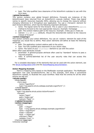 JAVA & J2EE
• type: The fully-qualified Java classname of the ActionForm subclass to use with this
form bean.
<global-forwards>
This section contains your global forward definitions. Forwards are instances of the
ActionForward class returned from an ActionForm's execute method. These map logical
names to specific resources (typically JSPs), allowing you to change the resource without
changing references to it throughout your application. You use a <forward> element for
each forward definition, which has the following important attributes:
• name: The logical name for this forward. This is used in your ActionForm's execute
method to forward to the next appropriate resource. Example: homepage
• path: The context relative path to the resource. Example: /index.jsp or /index.do
• redirect: True or false (default). Should the ActionServlet redirect to the resource
instead of forward?
<action-mappings>
This section contains your action definitions. You use an <action> element for each of the
mappings you would like to define. Most action elements will define at least the following
attributes:
• path: The application context-relative path to the action.
• type: The fully qualified java classname of your Action class.
• name: The name of your <form-bean> element to use with this action
Other often-used attributes include:
• parameter: A general-purpose attribute often used by "standard" Actions to pass a
required property.
• roles: A comma-delimited list of the user security roles that can access this
mapping.
For a complete description of the elements that can be used with the action element, see
the Struts Configuration DTD and the ActionMapping documentation.
Action Mapping Example
Here's a mapping entry based on the MailReader example application. The MailReader
application now uses DynaActionForms. But in this example, we'll show a conventinal
ActionForm instead, to illustrate the usual workflow. Note that the entries for all the other
actions are left out:
<struts-config>
<form-beans>
<form-bean
name="logonForm"
type="org.apache.struts.webapp.example.LogonForm" />
</form-beans>
<global-forwards
type="org.apache.struts.action.ActionForward">
<forward
name="logon"
path="/logon.jsp"
redirect="false" />
</global-forwards>
<action-mappings>
<action
path ="/logon"
type ="org.apache.struts.webapp.example.LogonAction"
name ="logonForm"
scope ="request"
input ="/logon.jsp"
unknown="false"
validate="true" />
</action-mappings>
</struts-config>
56
 