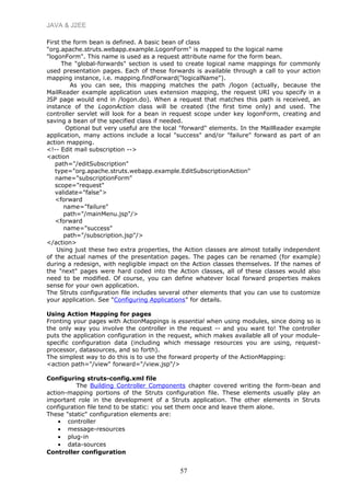 JAVA & J2EE
First the form bean is defined. A basic bean of class
"org.apache.struts.webapp.example.LogonForm" is mapped to the logical name
"logonForm". This name is used as a request attribute name for the form bean.
The "global-forwards" section is used to create logical name mappings for commonly
used presentation pages. Each of these forwards is available through a call to your action
mapping instance, i.e. mapping.findForward("logicalName").
As you can see, this mapping matches the path /logon (actually, because the
MailReader example application uses extension mapping, the request URI you specify in a
JSP page would end in /logon.do). When a request that matches this path is received, an
instance of the LogonAction class will be created (the first time only) and used. The
controller servlet will look for a bean in request scope under key logonForm, creating and
saving a bean of the specified class if needed.
Optional but very useful are the local "forward" elements. In the MailReader example
application, many actions include a local "success" and/or "failure" forward as part of an
action mapping.
<!-- Edit mail subscription -->
<action
path="/editSubscription"
type="org.apache.struts.webapp.example.EditSubscriptionAction"
name="subscriptionForm"
scope="request"
validate="false">
<forward
name="failure"
path="/mainMenu.jsp"/>
<forward
name="success"
path="/subscription.jsp"/>
</action>
Using just these two extra properties, the Action classes are almost totally independent
of the actual names of the presentation pages. The pages can be renamed (for example)
during a redesign, with negligible impact on the Action classes themselves. If the names of
the "next" pages were hard coded into the Action classes, all of these classes would also
need to be modified. Of course, you can define whatever local forward properties makes
sense for your own application.
The Struts configuration file includes several other elements that you can use to customize
your application. See "Configuring Applications" for details.
Using Action Mapping for pages
Fronting your pages with ActionMappings is essential when using modules, since doing so is
the only way you involve the controller in the request -- and you want to! The controller
puts the application configuration in the request, which makes available all of your module-
specific configuration data (including which message resources you are using, request-
processor, datasources, and so forth).
The simplest way to do this is to use the forward property of the ActionMapping:
<action path="/view" forward="/view.jsp"/>
Configuring struts-config.xml file
The Building Controller Components chapter covered writing the form-bean and
action-mapping portions of the Struts configuration file. These elements usually play an
important role in the development of a Struts application. The other elements in Struts
configuration file tend to be static: you set them once and leave them alone.
These "static" configuration elements are:
• controller
• message-resources
• plug-in
• data-sources
Controller configuration
57
 