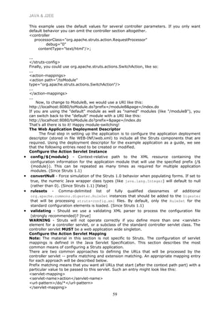 JAVA & J2EE
This example uses the default values for several controller parameters. If you only want
default behavior you can omit the controller section altogether.
<controller
processorClass="org.apache.struts.action.RequestProcessor"
debug="0"
contentType="text/html"/>;
...
</struts-config>
Finally, you could use org.apache.struts.actions.SwitchAction, like so:
...
<action-mappings>
<action path="/toModule"
type="org.apache.struts.actions.SwitchAction"/>
...
</action-mappings>
...
Now, to change to ModuleB, we would use a URI like this:
http://localhost:8080/toModule.do?prefix=/moduleB&page=/index.do
If you are using the "default" module as well as "named" modules (like "/moduleB"), you
can switch back to the "default" module with a URI like this:
http://localhost:8080/toModule.do?prefix=&page=/index.do
That's all there is to it! Happy module-switching!
The Web Application Deployment Descriptor
The final step in setting up the application is to configure the application deployment
descriptor (stored in file WEB-INF/web.xml) to include all the Struts components that are
required. Using the deployment descriptor for the example application as a guide, we see
that the following entries need to be created or modified.
Configure the Action Servlet Instance
• config/${module} - Context-relative path to the XML resource containing the
configuration information for the application module that will use the specified prefix (/$
{module}). This can be repeated as many times as required for multiple application
modules. (Since Struts 1.1)
• convertNull - Force simulation of the Struts 1.0 behavior when populating forms. If set to
true, the numeric Java wrapper class types (like java.lang.Integer) will default to null
(rather than 0). (Since Struts 1.1) [false]
• rulesets - Comma-delimited list of fully qualified classnames of additional
org.apache.commons.digester.RuleSet instances that should be added to the Digester
that will be processing struts-config.xml files. By default, only the RuleSet for the
standard configuration elements is loaded. (Since Struts 1.1)
• validating - Should we use a validating XML parser to process the configuration file
(strongly recommended)? [true]
WARNING - Struts will not operate correctly if you define more than one <servlet>
element for a controller servlet, or a subclass of the standard controller servlet class. The
controller servlet MUST be a web application wide singleton.
Configure the Action Servlet Mapping
Note: The material in this section is not specific to Struts. The configuration of servlet
mappings is defined in the Java Servlet Specification. This section describes the most
common means of configuring a Struts application.
There are two common approaches to defining the URLs that will be processed by the
controller servlet -- prefix matching and extension matching. An appropriate mapping entry
for each approach will be described below.
Prefix matching means that you want all URLs that start (after the context path part) with a
particular value to be passed to this servlet. Such an entry might look like this:
<servlet-mapping>
<servlet-name>action</servlet-name>
<url-pattern>/do/*</url-pattern>
</servlet-mapping>
59
 
