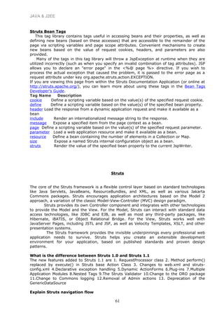 JAVA & J2EE
Struts Bean Tags
This tag library contains tags useful in accessing beans and their properties, as well as
defining new beans (based on these accesses) that are accessible to the remainder of the
page via scripting variables and page scope attributes. Convenient mechanisms to create
new beans based on the value of request cookies, headers, and parameters are also
provided.
Many of the tags in this tag library will throw a JspException at runtime when they are
utilized incorrectly (such as when you specify an invalid combination of tag attributes). JSP
allows you to declare an "error page" in the <%@ page %> directive. If you wish to
process the actual exception that caused the problem, it is passed to the error page as a
request attribute under key org.apache.struts.action.EXCEPTION.
If you are viewing this page from within the Struts Documentation Application (or online at
http://struts.apache.org/), you can learn more about using these tags in the Bean Tags
Developer's Guide.
Tag Name Description
cookie Define a scripting variable based on the value(s) of the specified request cookie.
define Define a scripting variable based on the value(s) of the specified bean property.
header Load the response from a dynamic application request and make it available as a
bean
include Render an internationalized message string to the response.
message Expose a specified item from the page context as a bean.
page Define a scripting variable based on the value(s) of the specified request parameter.
parameter Load a web application resource and make it available as a bean.
resource Define a bean containing the number of elements in a Collection or Map.
size Expose a named Struts internal configuration object as a bean.
struts Render the value of the specified bean property to the current JspWriter.
Struts
The core of the Struts framework is a flexible control layer based on standard technologies
like Java Servlets, JavaBeans, ResourceBundles, and XML, as well as various Jakarta
Commons packages. Struts encourages application architectures based on the Model 2
approach, a variation of the classic Model-View-Controller (MVC) design paradigm.
Struts provides its own Controller component and integrates with other technologies
to provide the Model and the View. For the Model, Struts can interact with standard data
access technologies, like JDBC and EJB, as well as most any third-party packages, like
Hibernate, iBATIS, or Object Relational Bridge. For the View, Struts works well with
JavaServer Pages, including JSTL and JSF, as well as Velocity Templates, XSLT, and other
presentation systems.
The Struts framework provides the invisible underpinnings every professional web
application needs to survive. Struts helps you create an extensible development
environment for your application, based on published standards and proven design
patterns.
What is the difference between Struts 1.0 and Struts 1.1
The new features added to Struts 1.1 are 1. RequestProcessor class 2. Method perform()
replaced by execute() in Struts base Action Class 3. Changes to web.xml and struts-
config.xml 4.Declarative exception handling 5.Dynamic ActionForms 6.Plug-ins 7.Multiple
Application Modules 8.Nested Tags 9.The Struts Validator 10.Change to the ORO package
11.Change to Commons logging 12.Removal of Admin actions 13. Deprecation of the
GenericDataSource
Explain Struts navigation flow
61
 