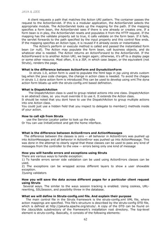 JAVA & J2EE
A client requests a path that matches the Action URI pattern. The container passes the
request to the ActionServlet. If this is a modular application, the ActionServlet selects the
appropriate module. The ActionServlet looks up the mapping for the path. If the mapping
specifies a form bean, the ActionServlet sees if there is one already or creates one. If a
form bean is in play, the ActionServlet resets and populates it from the HTTP request. If the
mapping has the validate property set to true, it calls validate on the form bean. If it fails,
the servlet forwards to the path specified by the input property and this control flow ends.
If the mapping specifies an Action type, it is reused if it already exists or instantiated.
The Action’s perform or execute method is called and passed the instantiated form
bean (or null). The Action may populate the form bean, call business objects, and do
whatever else is needed. The Action returns an ActionForward to the ActionServlet. If the
ActionForward is to another Action URI, we begin again; otherwise, it’s off to a display page
or some other resource. Most often, it is a JSP, in which case Jasper, or the equivalent (not
Struts), renders the page.
What is the difference between ActionForm and DynaActionForm
In struts 1.0, action form is used to populate the html tags in jsp using struts custom
tag.when the java code changes, the change in action class is needed. To avoid the chages
in struts 1.1 dyna action form is introduced.This can be used to develop using xml.The dyna
action form bloats up with the struts-config.xml based definetion.
What is DispatchAction
The DispatchAction class is used to group related actions into one class. DispatchAction
is an abstract class, so you must override it to use it. It extends the Action class.
It should be noted that you dont have to use the DispatchAction to group multiple actions
into one Action class.
You could just use a hidden field that you inspect to delegate to member() methods inside
of your action.
How to call ejb from Struts
use the Service Locator patter to look up the ejbs
Or You can use InitialContext and get the home interface.
What is the difference between ActionErrors and ActionMessages
The difference between the classes is zero -- all behavior in ActionErrors was pushed up
into ActionMessages and all behavior in ActionError was pushed up into ActionMessage. This
was done in the attempt to clearly signal that these classes can be used to pass any kind of
messages from the controller to the view -- errors being only one kind of message
How you will handle errors and exceptions using Struts
There are various ways to handle exception:
1) To handle errors server side validation can be used using ActionErrors classes can be
used.
2) The exceptions can be wrapped across different layers to show a user showable
exception.
3)using validators
How you will save the data across different pages for a particular client request
using Struts
Several ways. The similar to the ways session tracking is enabled. Using cookies, URL-
rewriting, SSLSession, and possibilty threw in the database.
What we will define in Struts-config.xml file. And explain their purpose
The main control file in the Struts framework is the struts-config.xml XML file, where
action mappings are specified. This file's structure is described by the struts-config DTD file,
which is defined at http://jakarta.apache.org/struts/. A copy of the DTD can be found on
the /docs/dtds subdirectory of the framework's installation root directory. The top-level
element is struts-config. Basically, it consists of the following elements:
62
 